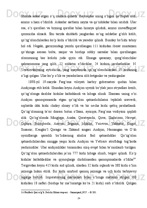 Shunda askar  otgan o q mullani qulatdi. Bayroqdor  uning o ligini qo ltiqlab oldi,ʻ ʻ ʻ
ammo u ham o ldirildi. Askarlar sartlarni nayza va qo ndokdar bilan urishdi. Ular	
ʻ ʻ
esa,   o z   qurollari   va   bizning   qurollar   bilan   himoya   qilishdi,   ammo   muvaffaqiyat	
ʻ
qozonisha   olmadi.   Shu   tarzda   shiddatli   janglardan   so ng   soldatlar   g olib   kelib,	
ʻ ʻ
qo zg olonchilardan ko p kishi o ldirildi va yarador qilindi. Bunday bo lishi tabiiy	
ʻ ʻ ʻ ʻ ʻ
hol   edi.   Negaki,   garnizondagi   yaxshi   qurollangan   111   kishidan   iborat   muntazam
qo shinga   asosan   bolta,   xanjar   va   boshqa   oddiy   narsalar   bilan   qurollangan
ʻ
olomonning   bas   kelishi   juda   qiyin   edi.   Shunga   qaramay,   quzg olonchilar	
ʻ
qahramonona   jang   qilib,   22   soldatni   o ldirdilar,   24   kishini   jarohatladilar.   N.	
ʻ
Veselovskiyning   aytishicha,   jang   maydonida   qo zg olonchilardan   15   kishining	
ʻ ʻ
o ligi qolgan. Ular ko p o lik va yaradorlarni olib ketganlar va yashirganlar.	
ʻ ʻ ʻ
1898-yil   19-mayda   Farg ona   viloyati   harbiy   gubernatori   qushin   bilan	
ʻ
Andijonga еtib keldi. Shundan keyin Andijon uyezdi bo ylab jazo otryadlari kezib,	
ʻ
qo zg olonga   daxldor   kishilar   kaltaklandi   va   hibsga   olindi.   Shaxsan   uning   o zi	
ʻ ʻ ʻ
Andijon   qamoqxonasida   еtgan   qo zg olon   qatnashchilarini   tepkilab   uraverdi,	
ʻ ʻ
oqibatda   ikki   kishi   chiday   olmay   o ldi   va   bir   necha   kishi   qattiq   jarohatlandi.
ʻ
Qo zg olonning   ta’sir   doirasi   butun   o lkani,   ayniqsa,   Farg ona   vodiysini   qoplab	
ʻ ʻ ʻ ʻ
oldi.   Qo zg olonda   Mingtepa,   Asaka,   Qoratepachi,   Quva,   Shahrixon,   Navqat,	
ʻ ʻ
Oqbura,   Buloqboshi,   Aravon,   Segazin,   Ichkilin,   Yozevon,   Yakkatut,   Kogot,
Susamir,   Kengko l   Qoragir   va   Xakand   singari   Andijon,   Namangan   va   O sh	
ʻ ʻ
uyozdlariga   qarashli   bo lislarning   aholisi   faol   qatnashdilar.   Qo zg olon	
ʻ ʻ ʻ
qatnashchilaridan   mingga   yaqin   kishi   Andijon   va   Yettisuv   atrofidagi   tog larda	
ʻ
yashirindilar.   Ular   andijonliklar   tomonidan   oziq-ovqat   bilan   ta’minlanib   turilgan.
Qo zg olon   qatnashchilaridan   ja’mi   777   kishi   hibsga   olinib,   tergov   qilindi.   Ko p	
ʻ ʻ ʻ
kishilar   kaltaklashlar   va   qiynoqlarga   chidolmasdan   qamoqxonalarda   o ldilar	
ʻ 16
.
Tergovdan keyin 415 kishi sud qilindi, ulardan 32 kishi oqlandi va 380 kishi o lim	
ʻ
jazosiga   hukm   etildi.   Bir   kishi   umrbod   qamoq   jazosiga   va   uch   kishi   tarbiyaviy
lagerga   tortildi.   Imperatorning   marhamati   bilan   o limga   mahkum   etilgan   380	
ʻ
kishidan 18 nafari (boshqa bir  ma’lumotga ko ra 21 kishi)  osib o ldirildi. Qolgan	
ʻ ʻ
16   Fozilbek Qori o’g’li. Dekchi Eshon voqeasi. - Samarqand,1927. – B.201.
24 