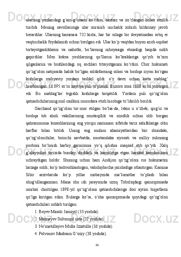 ularning   yuzlaridagi   g am-g ussani   ko rdim,   baxtsiz   va   xo rlangan   holati   sezilibʻ ʻ ʻ ʻ
turibdi.   Mening   savollarimga   ular   xursinib   unchalik   xohish   bildirmay   javob
berardilar.   Ularning   hammasi   732   kishi,   har   bir   oilaga   bir   desyatinadan   ortiq   еr
vaqtinchalik foydalanish uchun berilgan edi. Ular ko p vaqtdan buyon azob-uqubat	
ʻ
tortayotganliklarini   va   nahotki,   bo larning   nihoyasiga   еtmasligi   haqida   nolib	
ʻ
gapirdilar.   Men   keksa   yoshlarning   qo llarini   ko kraklariga   qo yib   ta’zim	
ʻ ʻ ʻ
qilganlarini   va   boshlaridagi   oq   sochlari   titrayotganini   ko rdim.   Chor   hukumati	
ʻ
qo zg olon   natijasida   halok   bo lgan   soldatlarning   oilasi   va   boshqa   ziyon   ko rgan	
ʻ ʻ ʻ ʻ
kishilarga   moliyaviy   yordam   tashkil   qildi:   o z   davri   uchun   katta   mablag	
ʻ ʻ
hisoblangan. 16.095 so m xayriya puli to plandi. Buxoro xoni 1600 so m yuborgan	
ʻ ʻ ʻ
edi.   Bu   mablag lar   tegishli   kishilarga   tarqatildi.   Yordam   puli   qo zg olon	
ʻ ʻ ʻ
qatnashchilarining mol-mulkini musodara etish hisobiga to ldirilib borildi.	
ʻ
Garchand   qo zg olon   tor-mor   etilgan   bo lsa-da,   lekin   u   o zbek,   qirg iz   va	
ʻ ʻ ʻ ʻ ʻ
boshqa   tub   aholi   vakillarining   mustaqillik   va   ozodlik   uchun   olib   borgan
qahramonona   kurashlarining   eng   yorqin   namunasi   sifatida   tarix   sahifalariga   oltin
harflar   bilan   bitildi.   Uning   eng   muhim   ahamiyatlaridan   biri   shundaki,
qo zg olonchilar,   birinchi   navbatda,   mustamlaka   siyosati   va   milliy   zulmning	
ʻ ʻ
posboni   bo lmish   harbiy   garnizonni   yo q   qilishni   maqsad   etib   qo ydi.   Xalq	
ʻ ʻ ʻ
g alayonlari   tarixida   bunday   shiddatli   va   kamolotga   еtgan   harakat   kamdan-kam	
ʻ
uchraydigan   holdir.   Shuning   uchun   ham   Andijon   qo zg oloni   rus   hukumatini	
ʻ ʻ
larzaga solib, ko p tashvishlantirgan, vahshiylarcha jazolashga otlantirgan. Kamina	
ʻ
Sibir   arxivlarida   ko p   yillar   mobaynida   ma’lumotlar   to plash   bilan	
ʻ ʻ
shug ullanganman.   Mana   shu   ish   jarayonida   uzoq   Tobolsqdagi   qamoqxonada	
ʻ
umrlari   chiritilgan   1898-yil   qo zg oloni   qatnashchilariga   doir   ayrim   hujjatlarni	
ʻ ʻ
qo lga   kiritgan   edim.   Bularga   ko ra,   o sha   qamoqxonada   quyidagi   qo zg olon	
ʻ ʻ ʻ ʻ ʻ
qatnashchilari ushlab turilgan:
1. Boyev Masoli Ismoyil (33 yoshda).
2. Maznayev Sultonqul usta (27 yoshda).
3. Ne’matullayev Mulla Izzatulla (36 yoshda).
4. Polvonov Madraim G oziy (38 yoshda).	
ʻ
26 