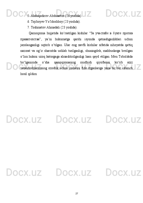 5. Abduqodirov Abdusattor (26 yoshda).
6. Tojiboyev Yo ldoshboy (23 yoshda).ʻ
7. Toshmatov Ahmadali (23 yoshda).
  Qamoqxona   hujjatida   ko rsatilgan   kishilar   “За   участийе   в   бунте   против	
ʻ
правителства”,   ya’ni   hukumatga   qarshi   isyonda   qatnashganliklari   uchun
jazolanganligi   uqtirib   o tilgan.   Ular   eng   xavfli   kishilar   sifatida   nihoyatda   qattiq	
ʻ
nazorat   va   og ir   sharoitda   ushlab   turilganligi,   shuningdek,   mahbuslarga   berilgan	
ʻ
o lim hukmi uzoq katorgaga almashtirilganligi ham  qayd etilgan. Men Tobolskda	
ʻ
bo lganimda   o sha   qamoqxonaning   mudhish   qiyofasini   ko rib   aziz
ʻ ʻ ʻ
vatandoshlarimning ozodlik uchun jonlarini  fido etganlariga yana bir  bor  ishonch
hosil qildim.
27 