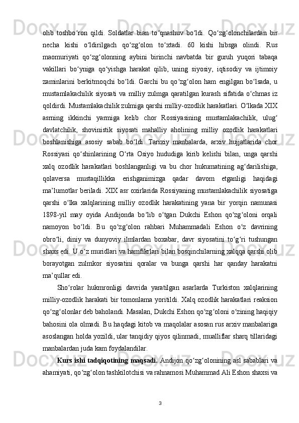 olib   toshbo ron   qildi.   Soldatlar   bian   to qnashuv   bo ldi.   Qo zg olonchilardan   birʻ ʻ ʻ ʻ ʻ
necha   kishi   o ldirilgach   qo zg olon   to xtadi.   60   kishi   hibsga   olindi.   Rus	
ʻ ʻ ʻ ʻ
maomuriyati   qo zg olonning   aybini   birinchi   navbatda   bir   guruh   yuqori   tabaqa
ʻ ʻ
vakillari   bo yniga   qo yishga   harakat   qilib,   uning   siyosiy,   iqtisodiy   va   ijtimoiy	
ʻ ʻ
zaminlarini   berkitmoqchi   bo ldi.   Garchi   bu   qo zg olon   ham   еngilgan   bo lsada,   u	
ʻ ʻ ʻ ʻ
mustamlakachilik   siyosati   va   milliy  zulmga   qaratilgan   kurash   sifatida  o chmas   iz	
ʻ
qoldirdi. Mustamlakachilik zulmiga qarshi milliy-ozodlik harakatlari. O lkada XIX
ʻ
asrning   ikkinchi   yarmiga   kelib   chor   Rossiyasining   mustamlakachilik,   ulug	
ʻ
davlatchilik,   shovinistik   siyosati   mahalliy   aholining   milliy   ozodlik   harakatlari
boshlanishiga   asosiy   sabab   bo ldi.   Tarixiy   manbalarda,   arxiv   hujjatlarida   chor	
ʻ
Rossiyasi   qo shinlarining   O rta   Osiyo   hududiga   kirib   kelishi   bilan,   unga   qarshi	
ʻ ʻ
xalq   ozodlik   harakatlari   boshlanganligi   va   bu   chor   hukumatining   ag darilishiga,	
ʻ
qolaversa   mustaqillikka   erishganimizga   qadar   davom   etganligi   haqidagi
ma’lumotlar beriladi.   XIX asr oxirlarida Rossiyaning mustamlakachilik siyosatiga
qarshi   o lka   xalqlarining   milliy   ozodlik   harakatining   yana   bir   yorqin   namunasi	
ʻ
1898-yil   may   oyida   Andijonda   bo lib   o tgan   Dukchi   Eshon   qo zg oloni   orqali	
ʻ ʻ ʻ ʻ
namoyon   bo ldi.   Bu   qo zg olon   rahbari   Muhammadali   Eshon   o z   davrining	
ʻ ʻ ʻ ʻ
obro li,   diniy   va   dunyoviy   ilmlardan   boxabar,   davr   siyosatini   to g ri   tushungan	
ʻ ʻ ʻ
shaxs edi. U o z muridlari va hamfikrlari bilan bosqinchilarning xalqqa qarshi olib	
ʻ
borayotgan   zulmkor   siyosatini   qoralar   va   bunga   qarshi   har   qanday   harakatni
ma’qullar edi.
Sho rolar   hukmronligi   davrida   yaratilgan   asarlarda   Turkiston   xalqlarining	
ʻ
milliy-ozodlik harakati  bir  tomonlama yoritildi. Xalq ozodlik harakatlari reaksion
qo zg olonlar deb baholandi. Masalan, Dukchi Eshon qo zg oloni o zining haqiqiy	
ʻ ʻ ʻ ʻ ʻ
bahosini ola olmadi. Bu haqdagi kitob va maqolalar asosan rus arxiv manbalariga
asoslangan holda yozildi, ular tanqidiy qiyos qilinmadi, mualliflar sharq tillaridagi
manbalardan juda kam foydalandilar.
Kurs ishi tadqiqotining   maqsadi.   Andijon qo zg olonining asl sabablari  va	
ʻ ʻ
ahamiyati, qo zg olon tashkilotchisi va rahnamosi Muhammad Ali Eshon shaxsi va	
ʻ ʻ
3 