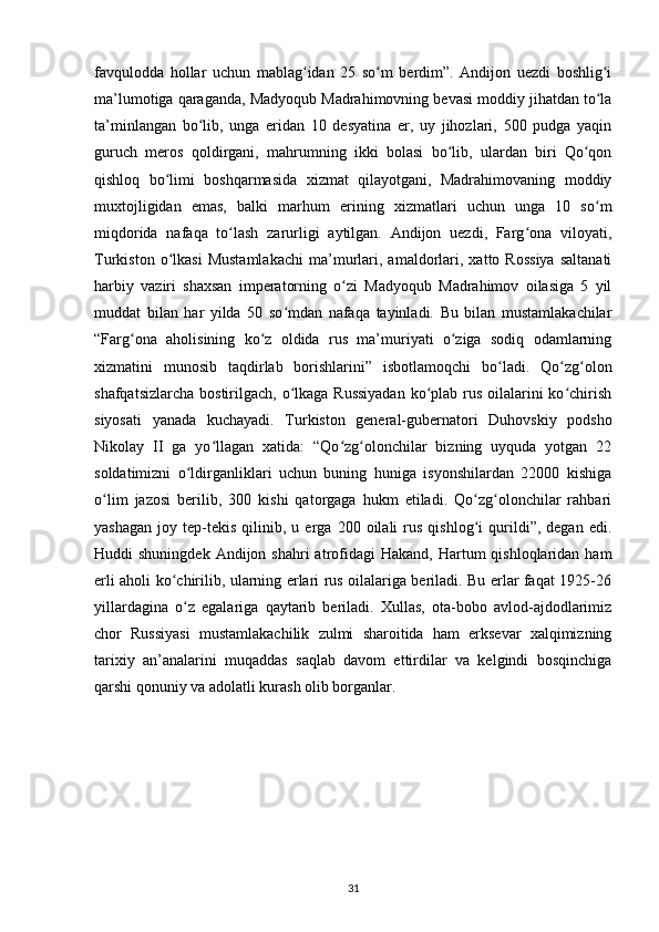 fаvquloddа   hollаr   uchun   mаblаg idаn   25   so m   berdim”.   Аndijon   uezdi   boshlig iʻ ʻ ʻ
mа’lumotigа qаrаgаndа, Mаdyoqub Mаdrahimovning bevаsi moddiy jihatdаn to lа	
ʻ
tа’minlаngаn   bo lib,   ungа   eridаn   10   desyatinа   еr,   uy   jihozlаri,   500   pudgа   yaqin	
ʻ
guruch   meros   qoldirgаni,   mahrumning   ikki   bolаsi   bo lib,   ulаrdаn   biri   Qo qon	
ʻ ʻ
qishloq   bo limi   boshqarmаsidа   xizmаt   qilаyotgаni,   Mаdrahimovаning   moddiy	
ʻ
muxtojligidаn   emаs,   bаlki   marhum   erining   xizmаtlаri   uchun   ungа   10   so m	
ʻ
miqdoridа   nаfаqа   to lаsh   zаrurligi   аytilgаn.   Аndijon   uezdi,   Fаrg onа   viloyati,	
ʻ ʻ
Turkiston   o lkаsi   Mustamlakachi   mа’murlаri,  аmаldorlаri,  xatto   Rossiya   sаltаnаti	
ʻ
harbiy   vаziri   shaxsan   imperаtorning   o zi   Mаdyoqub   Mаdrahimov   oilаsigа   5   yil	
ʻ
muddаt   bilаn   har   yildа   50   so mdаn   nаfаqа   tаyinlаdi.   Bu   bilаn   mustamlakachilar	
ʻ
“Fаrg onа   аholisining   ko z   oldidа   rus   mа’muriyati   o zigа   sodiq   odаmlаrning	
ʻ ʻ ʻ
xizmаtini   munosib   tаqdirlаb   borishlаrini”   isbotlаmoqchi   bo ladi.   Qo zg olon	
ʻ ʻ ʻ
shafqatsizlarcha bostirilgach, o lkаgа Russiyadаn  ko plаb rus oilаlаrini ko chirish	
ʻ ʻ ʻ
siyosаti   yanаdа   kuchаyadi.   Turkiston   general-gubernаtori   Duhovskiy   podsho
Nikolаy   II   gа   yo llаgаn   xatidа:   “Qo zg olonchilаr   bizning   uyqudа   yotgаn   22	
ʻ ʻ ʻ
soldаtimizni   o ldirgаnliklаri   uchun   buning   hunigа   isyonshilаrdаn   22000   kishigа	
ʻ
o lim   jаzosi   berilib,   300   kishi   qаtorgаgа   hukm   etiladi.   Qo zg olonchilаr   rahbari	
ʻ ʻ ʻ
yashagаn   joy   tep-tekis   qilinib,   u  еrgа  200   oilаli   rus   qishlog i   qurildi”,  degan   edi.	
ʻ
Huddi  shuningdek  Аndijon  shahri  аtrofidаgi  Hаkаnd,  Hаrtum  qishloqlаridаn  ham
еrli аholi ko chirilib, ulаrning еrlаri rus oilаlаrigа beriladi. Bu еrlаr fаqаt 1925-26	
ʻ
yillаrdаginа   o z   egаlаrigа   qаytаrib   beriladi.   Xullas,   otа-bobo   аvlod-аjdodlаrimiz	
ʻ
chor   Russiyasi   mustamlakachilik   zulmi   sharoitidа   ham   erksevаr   xalqimizning
tarixiy   аn’аnаlаrini   muqаddаs   sаqlаb   dаvom   ettirdilаr   vа   kelgindi   bosqinchigа
qarshi qonuniy vа аdolаtli kurash olib borgаnlаr.
31