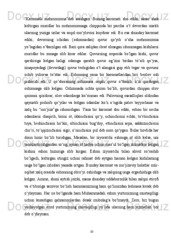 “Karomatli   mehmonxona”deb   atashgan.   Buning   karomati   shu   ediki,   aksar   shak
keltirgan   muridlar   bu   mehmonxonaga   chiqqanda   bir   parcha   o t   devordan   uzatibʻ
ularning yuziga urilar va soqol-mo ylovini  kuydirar  edi. Bu esa shunday karomat	
ʻ
ediki,   devorning   ichidan   (oshxonadan)   quvur   qo yib   o sha   mehmonxona	
ʻ ʻ
yo lagidan o tkazilgan edi. Bazi qora xalqdan ibrat olmagan ishonmagan kishilarni	
ʻ ʻ
muridlar   bu   xonaga   olib   kirar   edilar.   Quvurning   orqasida   bo lgan   kishi,   quvur	
ʻ
qarshisiga   kelgan   haligi   odamga   qaratib   quvur   og zini   birdan   to sib   qo ysa,	
ʻ ʻ ʻ
zinapoyadagi  (devordagi)  quvur  teshigidan o t  alangasi  gup etib tegar  va quvurni	
ʻ
ochib   yuborsa   to xtar   edi.   Eshonning   yana   bir   karomatlaridan   biri   beolov   osh	
ʻ
pishirish   edi.   U   qo shnisining   oshxonasi   orqali   quvur   o tkazib,   o zi   qurdirgan	
ʻ ʻ ʻ
oshxonaga   olib   kelgan.   Oshxonada   uchta   qozon   bo lib,   quvurdan   chiqqan   olov	
ʻ
qozonni qizidirar, olov odamlarga ko rinmas edi. Palovning masalliqlari oldindan	
ʻ
qaynatib   pishirib   qo yilar   va   kelgan   odamlar   ko z   o ngida   palov   tayyorlanar   va	
ʻ ʻ ʻ
xalq   bu   “mo jiza”ga   ishonishgan.   Yana   bir   karomat   shu   ediki,   eshon   bir   necha	
ʻ
odamlarni   chaqirib,   birini   ot,   ikkinchisini   qo y,   uchinchisini   echki,   to rtinchisini	
ʻ ʻ
tuya,   beshinchisini   ho kiz,   oltinchisini   bug doy,   еttinchisini   arpa,   sakkizinchisini	
ʻ ʻ
cho ri, to qqizinchisini sigir, o ninchisini pul deb nom qo ygan. Bular hovlida har	
ʻ ʻ ʻ ʻ
doim   hozir   bo lib   turishgan.   Masalan,   bir   ziyoratchi   eshonga   ot   olib   kelsa,   uni	
ʻ
taomlantirishgandan so ng, aynan ot hadya uchun mas’ul bo lgan xizmatkor kelgan	
ʻ ʻ
kishini   eshon   huzuriga   olib   kirgan.   Eshon   ziyoratchi   bilan   ahvol   so rashib	
ʻ
bo lgach,   keltirgan   otingiz   uchun   rahmat   deb   aytgan   hamon   kelgan   kishilarning	
ʻ
unga bo lgan ixloslari yanada ortgan. Bunday karomat va mo jizaviy holatlar oxir-	
ʻ ʻ
oqibat xalq orasida eshonning obro yi oshishiga va xalqning unga ergashishiga olib	
ʻ
kelgan. Ammo, shuni aytish joizki, mana shunday uddaburonlik bilan xalqni etirofi
va e’tiboriga sazovor bo lish hammamizning ham qo limizdan kelmasa kerak deb	
ʻ ʻ
o ylayman. Har ne bo lganda ham Muhammadali eshon yurtimizning mustaqilligi	
ʻ ʻ
uchun   kurashgan   qahramonlardan   desak   mubolag a   bo lmaydi.   Zero,   biz   bugun	
ʻ ʻ
yashayotgan   ozod   yurtimizning   mustaqilligi   yo lida   ularning   ham   xizmatlari   bor	
ʻ
deb o ylayman.	
ʻ
33 