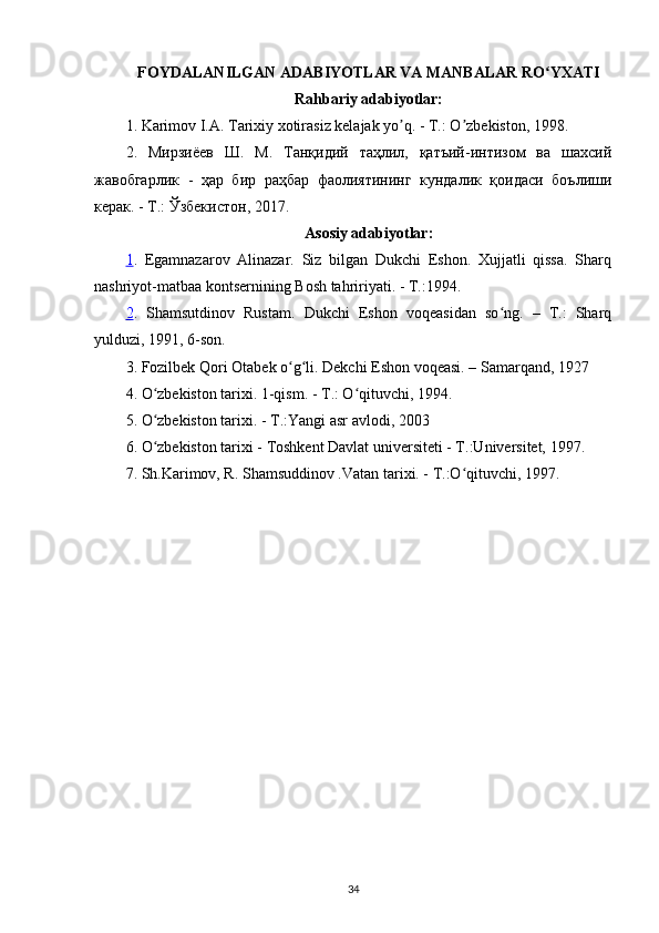 FOYDALANILGAN ADABIYOTLAR VA MANBALAR RO YXATIʻ
Rahbariy adabiyotlar:
1. Karimov I.А. Tarixiy xotirasiz kelajak yo q. - T.: O zbekiston, 1998.	
ʼ ʼ
2.   Мирзиёев   Ш.   М.   Танқидий   таҳлил,   қатъий-интизом   ва   шахсий
жавобгарлик   -   ҳар   бир   раҳбар   фаолиятининг   кундалик   қоидаси   боълиши
керак. - Т.: Ўзбекистон, 2017.
Asosiy adabiyotlar:
1 .   Egаmnаzаrov   Аlinаzаr.   Siz   bilgаn   Dukchi   Eshon.   Xujjаtli   qissа.   Shаrq
nаshriyot-mаtbаа kontsernining Bosh tаhririyati. - T.:1994.
2 .   Shamsutdinov   Rustаm.   Dukchi   Eshon   voqeаsidаn   so ng.   –   T.:   Sharq	
ʻ
yulduzi, 1991, 6-son.
3.  Fozilbek Qori  Otabek  o g li. Dekchi Eshon voqeasi. – Samarqand, 1927	
ʻ ʻ
4. O zbekiston tarixi. 1-qism.	
ʻ   -   T.: O qituvchi,	ʻ  1 994.
5. O zbekiston tarixi. - T.:Yangi 	
ʻ asr avlodi, 2003
6 .  O zbekiston tarixi - Toshkent Davlat universiteti - T.:Universitet, 1997.
ʻ
7. Sh.Karimov, R. Shamsuddinov .Vatan tarixi. - T.:O qituvchi, 1997.	
ʻ
34