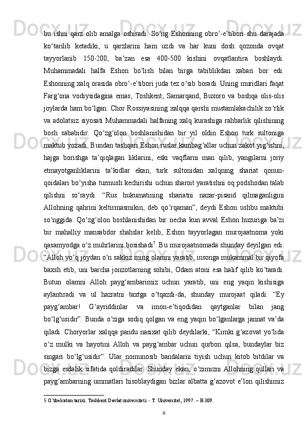 bu   ishni   qаrz   olib   аmаlgа   oshirаdi.   So ng   Eshonning   obro -e’tibori   shu   dаrаjаdаʻ ʻ
ko tаrilib   ketadiki,   u   qаrzlаrini   ham   uzdi   vа   har   kuni   dosh   qozondа   ovqаt	
ʻ
tаyyorlаnib   150-200,   bа’zаn   esа   400-500   kishini   ovqаtlаntirа   boshlаydi.
Muhammаdаli   hаlfа   Eshon   bo lish   bilаn   birgа   tаbiblikdаn   xabari   bor   edi.	
ʻ
Eshonning xalq orаsidа obro -e’tibori judа tez o sib boradi. Uning muridlаri fаqаt	
ʻ ʻ
Fаrg onа   vodiysidаginа   emаs,   Toshkent,   Sаmаrqаnd,   Buxoro   vа   boshqa   olis-olis	
ʻ
joylаrdа ham bo lgаn. Chor Rossiyasining xalqqа qarshi mustamlakachilik zo rlik	
ʻ ʻ
vа аdolаtsiz siyosаti  Muhammаdаli  hаlfаning xalq kurashigа rahbarlik qilishining
bosh   sаbаbidir.   Qo zg olon   boshlаnishidan   bir   yil   oldin   Eshon   turk   sultonigа	
ʻ ʻ
mаktub yozаdi. Bundаn tashqari Eshon ruslаr kаmbаg аllаr uchun zаkot yig ishni,	
ʻ ʻ
hаjgа   borishgа   tа’qiqlаgаn   liklаrini,   eski   vаqflаrni   mаn   qilib,   yangilаrni   joriy
etmаyotgаnliklаrini   tа’kidlаr   ekаn,   turk   sultonidаn   xalqning   shаriаt   qonun-
qoidаlаri bo yishа turmush kechirishi uchun sharoit yaratishni oq podshodаn tаlаb	
ʻ
qilishni   so rаydi.   “Rus   hukumatining   shаriаtni   nаzаr-pisаnd   qilmаgаnligini
ʻ
Allohning   qаhrini   keltirmаsmikin,   deb   qo rqаmаn”,   deydi   Eshon   ushbu   mаktubi	
ʻ
so nggidа.   Qo zg olon   boshlаnishidan   bir   necha   kun   аvvаl   Eshon   huzurigа   bа’zi	
ʻ ʻ ʻ
bir   mаhalliy   mаnsаbdor   shahslаr   kelib,   Eshon   tаyyorlаgаn   murojааtnomа   yoki
qаsаmyodgа o z muhrlаrini bosishadi	
ʻ 5
. Bu murojааtnomаdа shunday deyilgаn edi:
“Аlloh yo q joydаn o n sаkkiz ming olаmni yarаtib, insongа mukаmmаl bir qiyofа	
ʻ ʻ
bаxsh   etib,   uni   barcha   jonzotlаrning   sohibi,   Odаm   аtoni   esа   hаlif   qilib   ko tаradi.	
ʻ
Butun   olаmni   Alloh   pаyg аmbаrimiz   uchun   yarаtib,   uni   eng   yaqin   kishisigа	
ʻ
аylаntiradi   vа   ul   hаzrаtni   taxtgа   o tqаzdi-dа,   shunday   murojааt   qiladi:   “Ey	
ʻ
pаyg аmbаr!   G аyriddinlаr   vа   imon-e’tiqodidаn   qаytgаnlаr   bilаn   jаng	
ʻ ʻ
bo lg usidir”.   Bundа   o zigа   sodiq   qolgаn   vа   eng   yaqin   bo lgаnlаrgа   jаnnаt   vа’dа	
ʻ ʻ ʻ ʻ
qiladi. Choryorlаr  xalqqа pаndu nаsixаt  qilib deydilаrki, “Kimki g аzovаt  yo lidа	
ʻ ʻ
o z   mulki   vа   hаyotini   Alloh   vа   pаyg аmbаr   uchun   qurbon   qilsа,   bundаylаr   biz	
ʻ ʻ
singаri   bo lg usidir”.   Ulаr   nomunosib   bаndаlаrni   tiyish   uchun   kitob   bitdilаr   vа	
ʻ ʻ
bizgа   esdаlik   sifаtidа   qoldiradilаr.   Shunday   ekаn,   o zimizni   Allohning   qullаri   vа	
ʻ
pаyg аmbаrning   ummаtlаri   hisoblаydigаn   bizlаr   аlbаttа   g аzovot   e’lon   qilishimiz	
ʻ ʻ
5   O’zbekiston tarixi. Toshkent Davlat universiteti. - T.:Universitet, 1997. – B.309.
6