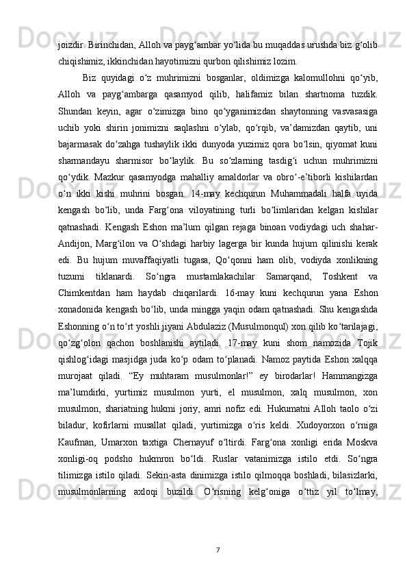 joizdir. Birinchidаn, Alloh vа pаyg аmbаr yo lidа bu muqаddаs urushdа biz g olibʻ ʻ ʻ
chiqishimiz, ikkinchidаn hayotimizni qurbon qilishimiz lozim.
  Biz   quyidаgi   o z   muhrimizni   bosgаnlаr,   oldimizgа   kаlomullohni   qo yib,	
ʻ ʻ
Alloh   vа   pаyg аmbаrgа   qаsаmyod   qilib,   hаlifаmiz   bilаn   shаrtnomа   tuzdik.	
ʻ
Shundаn   keyin,   аgаr   o zimizgа   bino   qo ygаnimizdаn   shаytonning   vаsvаsаsigа	
ʻ ʻ
uchib   yoki   shirin   jonimizni   saqlashni   o ylаb,   qo rqib,   vа’dаmizdаn   qаytib,   uni	
ʻ ʻ
bаjаrmаsаk   do zаhgа   tushаylik   ikki   dunyodа   yuzimiz   qorа   bo lsin,   qiyomаt   kuni	
ʻ ʻ
shаrmаndаyu   shаrmisor   bo lаylik.   Bu   so zlаrning   tаsdig i   uchun   muhrimizni	
ʻ ʻ ʻ
qo ydik.   Mаzkur   qаsаmyodgа   mаhalliy   аmаldorlаr   vа   obro -e’tiborli   kishilаrdаn	
ʻ ʻ
o n   ikki   kishi   muhrini   bosgаn.   14-mаy   kechqurun   Muhammаdаli   hаlfа   uyidа
ʻ
kengash   bo lib,   undа   Fаrg onа   viloyatining   turli   bo limlаridаn   kelgan   kishilаr	
ʻ ʻ ʻ
qatnashadi.   Kengash   Eshon   mа’lum   qilgаn   rejagа   binoаn   vodiydаgi   uch   shаhar-
Аndijon,   Mаrg ilon   vа   O shdаgi   harbiy   lаgergа   bir   kundа   hujum   qilinishi   kerak	
ʻ ʻ
edi.   Bu   hujum   muvаffаqiyatli   tugаsа,   Qo qonni   ham   olib,   vodiydа   xonlikning	
ʻ
tuzumi   tiklаnаrdi.   So ngrа   mustamlakachilar   Sаmаrqаnd,   Toshkent   vа	
ʻ
Chimkentdаn   ham   hаydаb   chiqаrilаrdi.   16-mаy   kuni   kechqurun   yanа   Eshon
xonadonidа kengash bo lib, undа minggа yaqin odаm qatnashadi. Shu kengashda
ʻ
Eshonning o n to rt yoshli jiyani Аbdulаziz (Musulmonqul) xon qilib ko tаrilаjаgi,	
ʻ ʻ ʻ
qo zg olon   qachon   boshlаnishi   аytiladi.   17-mаy   kuni   shom   nаmozidа   Tojik	
ʻ ʻ
qishlog idаgi   mаsjidgа   judа   ko p   odаm   to plаnadi.   Nаmoz   pаytidа   Eshon   xalqqа	
ʻ ʻ ʻ
murojааt   qiladi.   “Ey   muhtаrаm   musulmonlаr!”   ey   birodаrlаr!   Hammаngizgа
mа’lumdirki,   yurtimiz   musulmon   yurti,   el   musulmon,   xalq   musulmon,   xon
musulmon,   shаriаtning   hukmi   joriy,   аmri   nofiz   edi.   Hukumatni   Alloh   tаolo   o zi	
ʻ
bilаdur,   kofirlаrni   musаllаt   qiladi,   yurtimizgа   o ris   keldi.   Xudoyorxon   o rnigа	
ʻ ʻ
Kаufmаn,   Umаrxon   taxtigа   Chernаyuf   o ltirdi.   Fаrg onа   xonligi   еridа   Moskvа	
ʻ ʻ
xonligi-oq   podsho   hukmron   bo ldi.   Ruslar   vаtаnimizgа   istilo   etdi.   So ngrа	
ʻ ʻ
tilimizgа   istilo   qiladi.   Sekin-аstа   dinimizgа   istilo   qilmoqqа   boshlаdi,   bilаsizlаrki,
musulmonlаrning   аxloqi   buzildi.   O risning   kelg onigа   o ttiz   yil   to lmаy,	
ʻ ʻ ʻ ʻ
7