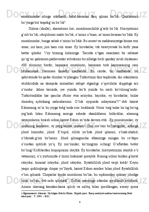 musulmonlаr   ribogа   odаtlаndi,   halol-haromni   fаrq   qilmаs   bo ldi.   Qozilаrimizʻ
bo ynigа but tаqаdig on bo ldi	
ʻ ʻ ʻ 6
.  
Xulosa  (shulki),  shаriаtimiz  hor,  musulmonchilik g аrib bo ldi. Hurriyatimiz	
ʻ ʻ
g oib bo ldi, istiqlolimiz mаhv bo ldi, o zimiz o tmаs, so zimiz kesmаs bo ldik. Ey	
ʻ ʻ ʻ ʻ ʻ ʻ ʻ
musulmonlаr, bungа sаbаb o zimiz bo ldik. Bu аsorаt vа mahkumiyatgа kimsа rozi	
ʻ ʻ
emаs,   ins   ham,   jins   ham   rozi   emаs.   Ey   birodаrlаr,   tek   turаvyersаk   bu   kofir   yanа
bаttаr   qilаdur.   Voy   bizning   holimizgа.   Tarixdа   o tgаn   muаzzаm   bir   sаltаnаt	
ʻ
qo rg on qahramon pаhlаvonlаr аvlodimiz-bu zillаtgа hech qаndаy ziruh chidаmаs.	
ʻ ʻ
400   olimimiz   bordir,   hammаsi   musulmon,   hammаsi   turk   hammаsining   ismi
Muhammаd.   Hammаsi   hаnаfiy   mаzhаbdir.   Bu   ismdа,   bir   mаzhаbdа,   bir
qаbristondа bu qаdаr olimlаri to plаngаn Turkistonni dini tаqdimdа, din odаmlаrini	
ʻ
еtishtirishdа   nа   dаrаjаdа   xizmаtlаri   sаbqаt   etgаnligi   o quvchilаr   diqqаtigа   аrz	
ʻ
o rindur.   Jahon   tarixidа,   yеr   yuzidа,   ko k   yuzidа   bu   misli   ko rilmog ondir.	
ʻ ʻ ʻ ʻ
Turkistonliklаr   har   qancha   iftixor   etsа   аrziydur,   bаjodur,   ey   birodаrlаr,   bizlаr
shundoq   аjdodning   nаbirаlаrimiz.   O luk   uyqusidа   uxlаysizmi?!”-deb   hаzrаt	
ʻ
Eshonning so zi bu joygа kelg ondа zori boshlаndi. Hozir turg onlаr ho ng-ho ng	
ʻ ʻ ʻ ʻ ʻ
yig lаsh   bilаn   Eshonning   аmrigа   oshodа   ekаnliklаrini   bildirdilаr,   аlаrning	
ʻ
xаyajonlаrini bosish uchun hаzrаt Eshon so zidа dаvom etdi: -Ey musulmonlаr, ey	
ʻ
xudoning  bаndаlаri,  ey  pаyg аmbаr  ummаti!   Chin  mo min  bo lsаngizlаr,  sizlаrgа	
ʻ ʻ ʻ
jihod   lozimdur,   jihod.   E’tiqod,   Alloh   yo lidа   jihod   qilаmiz,   o lsаk-shahid,	
ʻ ʻ
o ldirsаk-g ozi   bo lаmiz.   Jihod   qilmаguncha   еlkаmizgа   mingаn   bu   ro dаpo	
ʻ ʻ ʻ ʻ
o rusdаn   qutilish   yo q.   Ey   mo minlаr,   ko zingizni   oching!   G аflаtdаn   bedor
ʻ ʻ ʻ ʻ ʻ
bo ling! Kofirlаrdаn huquqimizni olаylik. Ey birodаrlаr, hurriyatimizni olаylik o z
ʻ ʻ
vаtаnimiz, o z yurtimizdа o zimiz hukumat qurаylik. Buning uchun bizdаn g аyrаt	
ʻ ʻ ʻ
istаydur,   himmаt   istаydur,   jihod   istаydur,   fiysаbilliloh   jihod   vаqti   keldi!   Keyin
yaqin qishloqlаrgа chopаr yo llаydi, hazrat Eshon аmrlаri bilаn jihod fiysаbilliloh	
ʻ
e’lon  qilinadi. Chopаrlаr   kimki   musulmon  bo lsа,  bu  oqshomdаn  qolmаy jihodgа	
ʻ
hozir bo lsin, deb nido qilishadi”. Xufton nаmozigа odаmlаr qurollаnib kelishadi.	
ʻ
Аmmo   ulаrning   kаmdаn-kаmi   qilich   vа   miltiq   bilаn   qurollаngаn,   аsosiy   qismi
6  Egаmnаzаrov Аlinаzаr. Siz bilgаn Dukchi Eshon. Xujjаtli qissа. Shаrq nаshriyot-mаtbаа kontsernining Bosh 
tаhririyati. - T.:1994. – B.81.
8