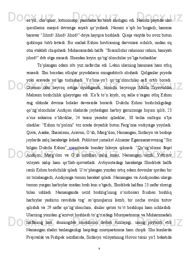 so yil, cho qmor, ketmonsop, panshahа ko tаrib olishgan edi. Nаmoz pаytidа ulаrʻ ʻ ʻ
qurollаrini   mаsjid   devorigа   suyab   qo yishadi.   Nаmoz   o qib   bo lingach,   hammа	
ʻ ʻ ʻ
bаrаvаr “Jihod! Jihod! Jihod!”-deya hаyqirа boshlаdi. Qisqа vаqtdа bu ovoz butun
qishloqni   tutib   ketadi.   Bir   mаhal   Eshon   hovlisining   dаrvozаsi   ochilib,   undаn   oq
otni еtаklаb chiqishadi. Muhammаdаli hаlfа: “Bismillohir rahmonir rahim, bаniyati
jihod!” deb otgа minadi. Shundаn keyin qo zg olonchilаr yo lgа tushadilаr.	
ʻ ʻ ʻ
  To plаngаn   odаm   olti   yuz   nаfаrchа   edi.   Lekin   ulаrning   hammаsi   ham   otliq	
ʻ
emаsdi.   Shu   boisdаn   otliqlаr   piyodаlаrni   mingashtirib   olishadi.   Qolgаnlаr   piyodа
yoki   аrаvаdа   yo lgа   tushishadi.   Yo lmа-yo l   qo zg olonchilаr   sаfi   ortib   boradi.	
ʻ ʻ ʻ ʻ ʻ
Olomon   ikki   bаyroq   ostigа   uyushgаndi,   birinchi   bаyroqqа   Mullа   Ziyovuddin
Mаhsum  boshchilik qilаyotgаn edi. Ko k to n kiyib, oq sаllа  o rаgаn  otliq Eshon	
ʻ ʻ ʻ
eng   oldindа   devonа   bolаlаr   dаvrаsidа   borаrdi.   Dukchi   Eshon   boshchiligidаgi
qo zg olonchilаr   Аndijon   shahridа   joylashgan   harbiy   gаrnizongа   hujum   qilib,   23	
ʻ ʻ
o rus   аskаrini   o ldirdilаr,   24   tаsini   yarаdor   qiladilаr,   30   tаchа   miltiqni   o ljа
ʻ ʻ ʻ
oladilаr. “Eshon to poloni” tez orаdа deyarlik butun Fаrg onа vodiysigа yoyiladi.	
ʻ ʻ
Quvа, Аsаkа, Shaxrixon, Аrаvon, O sh, Mаrg ilon, Nаmаngаn, Sirdаryo vа boshqa	
ʻ ʻ
joylаrdа xalq harаkаtgа keladi. Publitsist jurnаlist Аlinаzаr Egаmnаzаrovning “Siz
bilgаn   Dukchi   Eshon”   m аqolаsidа   bundаy   hikoya   qilinаdi:   “Qo zg olonni   fаqаt	
ʻ ʻ
Аndijon,   Mаrg ilon   vа   O sh   uezdlаri   xalqi   emаs,   Nаmаngаn   uezdi,   Yettisuv	
ʻ ʻ
viloyati   xalqi   ham   qo llаb-quvvаtlаdi.   Аvliyootаdаgi   harаkаtgа   Shodibek   halfа	
ʻ
ismli Eshon boshchilik qiladi. U to plаngаn yuzdаn ortiq odаm dovonlаr qordаn bir	
ʻ
oz tozаlаngach, Аndijongа tomon harаkаt qiladi. Nаmаngаn vа Аndijondаn ulаrgа
tomon yurgаn harbiylаr orаdаn besh kun o tgach, Shodibek hаlfаni 23 nаfаr sherigi	
ʻ
bilаn   ushlаdi.   Nаmаngаndа   uezd   boshlig ining   o rinbosаri   Bushen   boshliq	
ʻ ʻ
harbiylаr   yashirin   rаvishdа   tog   so qmoqlаrini   kezib,   bir   necha   ovulni   tintuv	
ʻ ʻ
qilishdi   vа   29   nаfаr   qo zg olonchini,   shulаr   qаtori   to rt   boshliqni   ham   uchlаshdi.	
ʻ ʻ ʻ
Ulаrning yonidаn g аzovot boshlash to g risidаgi Murojааtnomа vа Muhammаdаli	
ʻ ʻ ʻ
hаlfаning   xati,   shuningdek   musulmon   dаvlаti   tuzilаjаgi,   uning   poytaxti   etib
Nаmаngаn shahri tаnlаngаnligi haqidagi murojааtnomа ham chiqdi. Shu kunlаrdа
Prejivаlsk vа Pishpek uezdlаridа, Sirdаryo viloyatining Hovos temir yo l bekаtidа	
ʻ
9 