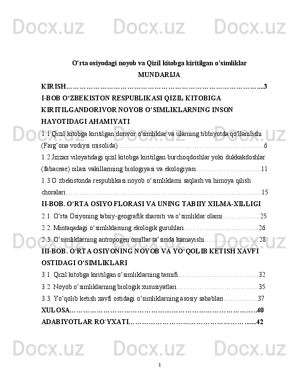 O’rta osiyodagi noyob va Qizil kitobga kiritilgan o’simliklar
MUNDARIJA
KIRISH…………………………………………………………………………....3
I-BOB   O ZBEKISTON RESPUBLIKASI QIZIL KITOBIGA ʻ
KIRITILGANDORIVOR NOYOB O’SIMLIKLARNING INSON 
HAYOTIDAGI AHAMIYATI
1.1 Qizil kitobga kiritilgan dorivor o'simliklar va ularning tibbiyotda qo'llanilishi 
(Farg’ona vodiysi misolida)………………………………………………………..6
1.2 Jizzax viloyatidagi qizil kitobga kiritilgan burchoqdoshlar yoki dukkakdoshlar 
(fabaceae) oilasi vakillarining biologiyasi va ekologiyasi………………………..11
1.3  O`zbekistonda respublikasi noyob o‘simliklarni saqlash va himoya qilish 
choralari…………………………………………………………………………...15
II-BOB. O‘RTA OSIYO FLORASI VA UNING TABIIY XILMA-XILLIGI
2.1. O‘rta Osiyoning tabiiy-geografik sharoiti va o‘simliklar olami……………..25
2.2. Mintaqadagi o‘simliklarning ekologik guruhlari……………………………26
2.3. O‘simliklarning antropogen omillar ta’sirida kamayishi……………………28
III-BOB.   O‘RTA OSIYONING NOYOB VA YO‘QOLIB KETISH XAVFI 
OSTIDAGI O‘SIMLIKLARI
3.1. Qizil kitobga kiritilgan o‘simliklarning tasnifi……………………………...32
3.2. Noyob o‘simliklarning biologik xususiyatlari……………………………....35
3.3. Yo‘qolib ketish xavfi ostidagi o‘simliklarning asosiy sabablari…………....37
XULOSA………………………………………………………………………..40
ADABIYOTLAR RO`YXATI…………………………………………….......42
1 