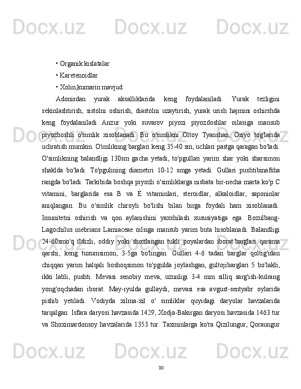 • Organik kislatalar 
• Karetenoidlar 
• Xolin,kumarin mavjud.
Adonisdan   yurak   aksalliklarida   keng   foydalaniladi.   Yurak   tezligini
sekinlashtirish,   sistolni   oshirish,   diastolni   uzaytirish,   yurak   urish   hajmini   oshirshda
keng   foydalaniladi   Anzur   yoki   suvarov   piyozi   piyozdoshlar   oilasiga   mansub
piyozboshli   o'simlik   xisoblanadi.   Bu   o'simlikni   Oltoy   Tyanshan,   Osiyo   tog'larida
uchratish mumkin. O'imliknng barglari keng 35-40 sm, uchlari pastga qaragan bo'ladi.
O'simlikning   balandligi   130sm   gacha   yetadi,   to'pgullari   yarim   shar   yoki   sharsimon
shaklda   bo'ladi.   To'pgulining   diametiri   10-12   smga   yetadi.   Gullari   pushtibinafsha
rangda bo'ladi. Tarkibida boshqa piyozli o'simliklarga nisbata bir-necha marta ko'p C
vitamini,   barglarida   esa   B   va   E   vitaminlari,   steroidlar,   alkaloidlar,   saponinlar
aniqlangan.   Bu   o'simlik   chiroyli   bo'lishi   bilan   birga   foydali   ham   xisoblanadi.
Imunitetni   oshirish   va   qon   aylanishini   yaxshilash   xususiyatiga   ega.   Bozulbang-
Lagochilus   inebrians   Lamiaceae   oilsiga   mansub   yarim   buta   hisoblanadi.   Balandligi
24-60smo'q   ildizli,   oddiy   yoki   shoxlangan   tukli   poyalardan   iborat.barglari   qarama
qarshi,   keng   tuxumsimon,   3-5ga   bo'lingan.   Gullari   4-6   tadan   barglar   qoltig'idan
chiqqan   yarim   halqali   boshoqsimon   to'pgulda   joylashgan,   gultojibarglari   5   bo'lakli,
ikki   labli,   pushti.   Mevasi   senobiy   meva,   uzunligi   3-4   mm   silliq   sarg'ish-kulrang
yong'oqchadan   iborat.   May-iyulda   gullaydi,   mevasi   esa   avgust-sentyabr   oylarida
pishib   yetiladi.   Vodiyda   xilma-xil   o'   simliklar   quyidagi   daryolar   havzalarida
tarqalgan: Isfara daryosi havzasida 1429, Xodja-Bakirgan daryosi havzasida 1463 tur
va   Shoximardonsoy   havzalarida   1353   tur.   Taxminlarga   ko'ra   Qizilungur,   Qoraungur
10 
