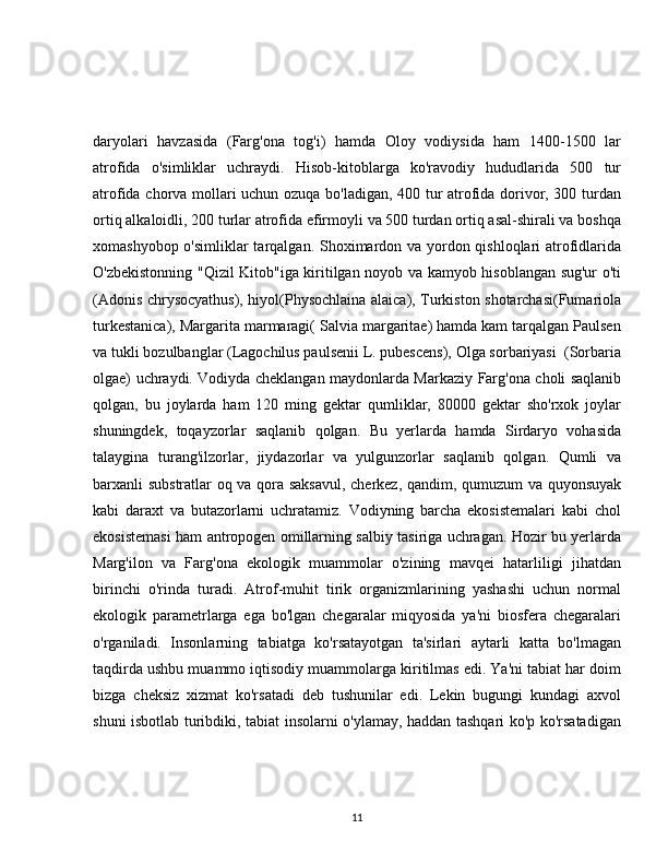 daryolari   havzasida   (Farg'ona   tog'i)   hamda   Oloy   vodiysida   ham   1400-1500   lar
atrofida   o'simliklar   uchraydi.   Hisob-kitoblarga   ko'ravodiy   hududlarida   500   tur
atrofida chorva mollari uchun ozuqa bo'ladigan, 400 tur atrofida dorivor, 300 turdan
ortiq alkaloidli, 200 turlar atrofida efirmoyli va 500 turdan ortiq asal-shirali va boshqa
xomashyobop o'simliklar  tarqalgan. Shoximardon va yordon qishloqlari  atrofidlarida
O'zbekistonning "Qizil Kitob"iga kiritilgan noyob va kamyob hisoblangan sug'ur o'ti
(Adonis chrysocyathus), hiyol(Physochlaina alaica), Turkiston shotarchasi(Fumariola
turkestanica), Margarita marmaragi( Salvia margaritae) hamda kam tarqalgan Paulsen
va tukli bozulbanglar (Lagochilus paulsenii L. pubescens), Olga sorbariyasi  (Sorbaria
olgae) uchraydi. Vodiyda cheklangan maydonlarda Markaziy Farg'ona choli saqlanib
qolgan,   bu   joylarda   ham   120   ming   gektar   qumliklar,   80000   gektar   sho'rxok   joylar
shuningdek,   toqayzorlar   saqlanib   qolgan.   Bu   yerlarda   hamda   Sirdaryo   vohasida
talaygina   turang'ilzorlar,   jiydazorlar   va   yulgunzorlar   saqlanib   qolgan.   Qumli   va
barxanli substratlar oq va qora saksavul, cherkez, qandim, qumuzum va quyonsuyak
kabi   daraxt   va   butazorlarni   uchratamiz.   Vodiyning   barcha   ekosistemalari   kabi   chol
ekosistemasi ham antropogen omillarning salbiy tasiriga uchragan. Hozir bu yerlarda
Marg'ilon   va   Farg'ona   ekologik   muammolar   o'zining   mavqei   hatarliligi   jihatdan
birinchi   o'rinda   turadi.   Atrof-muhit   tirik   organizmlarining   yashashi   uchun   normal
ekologik   parametrlarga   ega   bo'lgan   chegaralar   miqyosida   ya'ni   biosfera   chegaralari
o'rganiladi.   Insonlarning   tabiatga   ko'rsatayotgan   ta'sirlari   aytarli   katta   bo'lmagan
taqdirda ushbu muammo iqtisodiy muammolarga kiritilmas edi. Ya'ni tabiat har doim
bizga   cheksiz   xizmat   ko'rsatadi   deb   tushunilar   edi.   Lekin   bugungi   kundagi   axvol
shuni isbotlab turibdiki, tabiat insolarni o'ylamay, haddan tashqari ko'p ko'rsatadigan
11 