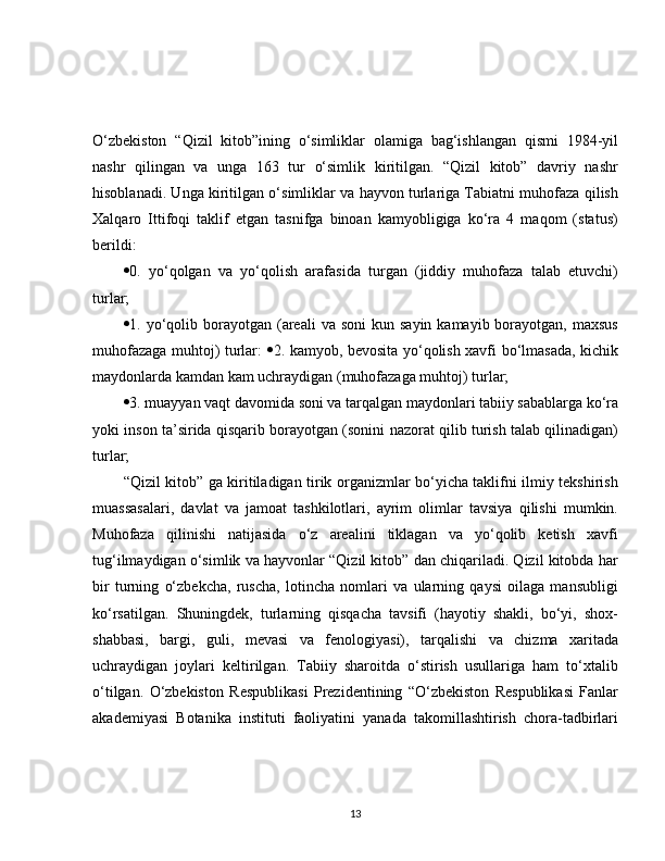 O‘zbekiston   “Qizil   kitob”ining   o‘simliklar   olamiga   bag‘ishlangan   qismi   1984-yil
nashr   qilingan   va   unga   163   tur   o‘simlik   kiritilgan.   “Qizil   kitob”   davriy   nashr
hisoblanadi. Unga kiritilgan o‘simliklar va hayvon turlariga Tabiatni muhofaza qilish
Xalqaro   Ittifoqi   taklif   etgan   tasnifga   binoan   kamyobligiga   ko‘ra   4   maqom   (status)
berildi: 
 0.   yo‘qolgan   va   yo‘qolish   arafasida   turgan   (jiddiy   muhofaza   talab   etuvchi)
turlar; 
 1. yo‘qolib borayotgan  (areali   va soni  kun  sayin  kamayib borayotgan,  maxsus
muhofazaga muhtoj) turlar:    2. kamyob, bevosita yo‘qolish xavfi bo‘lmasada, kichik
maydonlarda kamdan kam uchraydigan (muhofazaga muhtoj) turlar; 
 3. muayyan vaqt davomida soni va tarqalgan maydonlari tabiiy sabablarga ko‘ra
yoki inson ta’sirida qisqarib borayotgan (sonini nazorat qilib turish talab qilinadigan)
turlar;
“Qizil kitob” ga kiritiladigan tirik organizmlar bo‘yicha taklifni ilmiy tekshirish
muassasalari,   davlat   va   jamoat   tashkilotlari,   ayrim   olimlar   tavsiya   qilishi   mumkin.
Muhofaza   qilinishi   natijasida   o‘z   arealini   tiklagan   va   yo‘qolib   ketish   xavfi
tug‘ilmaydigan o‘simlik va hayvonlar “Qizil kitob” dan chiqariladi. Qizil kitobda har
bir   turning   o‘zbekcha,   ruscha,   lotincha   nomlari   va   ularning   qaysi   oilaga   mansubligi
ko‘rsatilgan.   Shuningdek,   turlarning   qisqacha   tavsifi   (hayotiy   shakli,   bo‘yi,   shox-
shabbasi,   bargi,   guli,   mevasi   va   fenologiyasi),   tarqalishi   va   chizma   xaritada
uchraydigan   joylari   keltirilgan.   Tabiiy   sharoitda   o‘stirish   usullariga   ham   to‘xtalib
o‘tilgan.   O‘zbekiston   Respublikasi   Prezidentining   “O‘zbekiston   Respublikasi   Fanlar
akademiyasi   Botanika   instituti   faoliyatini   yanada   takomillashtirish   chora-tadbirlari
13