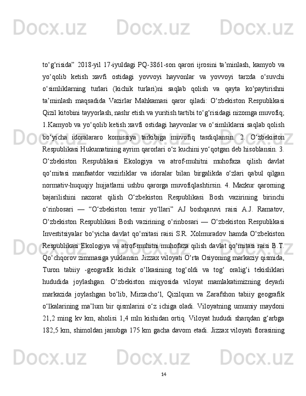 to‘g‘risida”  2018-yil  17-iyuldagi  PQ-3861-son  qarori  ijrosini  ta’minlash,  kamyob va
yo‘qolib   ketish   xavfi   ostidagi   yovvoyi   hayvonlar   va   yovvoyi   tarzda   o‘suvchi
o‘simliklarning   turlari   (kichik   turlari)ni   saqlab   qolish   va   qayta   ko‘paytirishni
ta’minlash   maqsadida   Vazirlar   Mahkamasi   qaror   qiladi:   O‘zbekiston   Respublikasi
Qizil kitobini tayyorlash, nashr etish va yuritish tartibi to‘g‘risidagi nizomga muvofiq;
1.Kamyob va yo‘qolib ketish xavfi ostidagi hayvonlar va o‘simliklarni saqlab qolish
bo‘yicha   idoralararo   komissiya   tarkibiga   muvofiq   tasdiqlansin.   2.   O‘zbekiston
Respublikasi Hukumatining ayrim qarorlari o‘z kuchini yo‘qotgan deb hisoblansin. 3.
O‘zbekiston   Respublikasi   Ekologiya   va   atrof-muhitni   muhofaza   qilish   davlat
qo‘mitasi   manfaatdor   vazirliklar   va   idoralar   bilan   birgalikda   o‘zlari   qabul   qilgan
normativ-huquqiy   hujjatlarni   ushbu   qarorga   muvofiqlashtirsin.   4.   Mazkur   qarorning
bajarilishini   nazorat   qilish   O‘zbekiston   Respublikasi   Bosh   vazirining   birinchi
o‘rinbosari   —   “O‘zbekiston   temir   yo‘llari”   AJ   boshqaruvi   raisi   A.J.   Ramatov,
O‘zbekiston   Respublikasi   Bosh   vazirining   o‘rinbosari   —   O‘zbekiston   Respublikasi
Investitsiyalar   bo‘yicha   davlat   qo‘mitasi   raisi   S.R.   Xolmuradov   hamda   O‘zbekiston
Respublikasi  Ekologiya va atrof-muhitni  muhofaza qilish  davlat  qo‘mitasi  raisi  B.T.
Qo‘chqorov zimmasiga yuklansin. Jizzax viloyati O‘rta Osiyoning markaziy qismida,
Turon   tabiiy   -geografik   kichik   o‘lkasining   tog‘oldi   va   tog‘   oralig‘i   tekisliklari
hududida   joylashgan.   O‘zbekiston   miqyosida   viloyat   mamlakatimizning   deyarli
markazida   joylashgan   bo‘lib,   Mirzacho‘l,   Qizilqum   va   Zarafshon   tabiiy   geografik
o‘lkalarining   ma’lum   bir   qismlarini   o‘z   ichiga   oladi.   Viloyatning   umumiy   maydoni
21,2   ming   kv   km,   aholisi   1,4   mln   kishidan   ortiq.   Viloyat   hududi   sharqdan   g‘arbga
182,5 km, shimoldan janubga 175 km gacha davom etadi. Jizzax viloyati florasining
14 