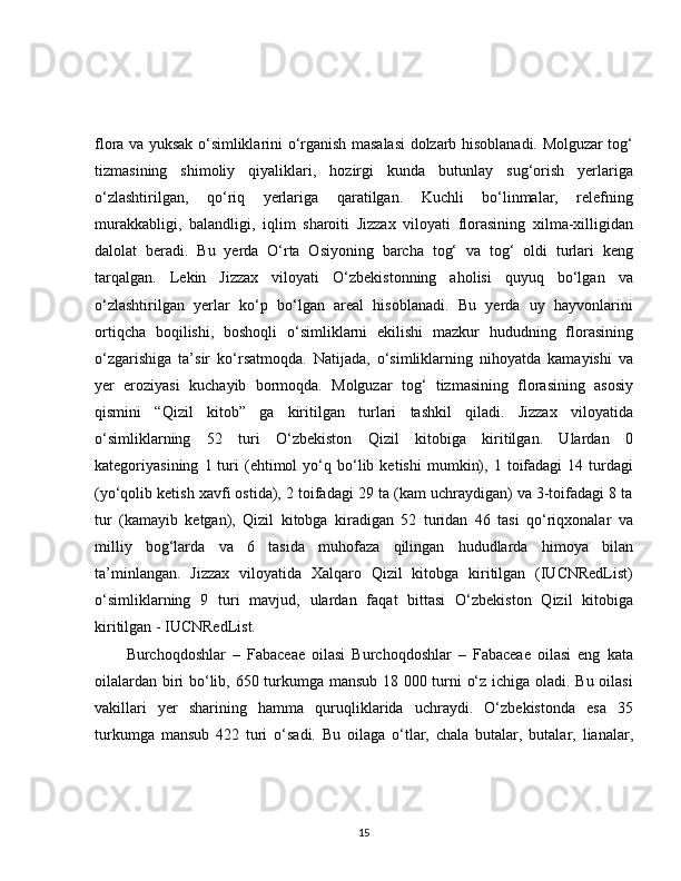 flora va yuksak o‘simliklarini o‘rganish masalasi dolzarb hisoblanadi. Molguzar tog‘
tizmasining   shimoliy   qiyaliklari,   hozirgi   kunda   butunlay   sug‘orish   yerlariga
o‘zlashtirilgan,   qo‘riq   yerlariga   qaratilgan.   Kuchli   bo‘linmalar,   relefning
murakkabligi,   balandligi,   iqlim   sharoiti   Jizzax   viloyati   florasining   xilma-xilligidan
dalolat   beradi.   Bu   yerda   O‘rta   Osiyoning   barcha   tog‘   va   tog‘   oldi   turlari   keng
tarqalgan.   Lekin   Jizzax   viloyati   O‘zbekistonning   aholisi   quyuq   bo‘lgan   va
o‘zlashtirilgan   yerlar   ko‘p   bo‘lgan   areal   hisoblanadi.   Bu   yerda   uy   hayvonlarini
ortiqcha   boqilishi,   boshoqli   o‘simliklarni   ekilishi   mazkur   hududning   florasining
o‘zgarishiga   ta’sir   ko‘rsatmoqda.   Natijada,   o‘simliklarning   nihoyatda   kamayishi   va
yer   eroziyasi   kuchayib   bormoqda.   Molguzar   tog‘   tizmasining   florasining   asosiy
qismini   “Qizil   kitob”   ga   kiritilgan   turlari   tashkil   qiladi.   Jizzax   viloyatida
o‘simliklarning   52   turi   O‘zbekiston   Qizil   kitobiga   kiritilgan.   Ulardan   0
kategoriyasining   1  turi   (ehtimol   yo‘q   bo‘lib   ketishi   mumkin),   1  toifadagi   14   turdagi
(yo‘qolib ketish xavfi ostida), 2 toifadagi 29 ta (kam uchraydigan) va 3-toifadagi 8 ta
tur   (kamayib   ketgan),   Qizil   kitobga   kiradigan   52   turidan   46   tasi   qo‘riqxonalar   va
milliy   bog‘larda   va   6   tasida   muhofaza   qilingan   hududlarda   himoya   bilan
ta’minlangan.   Jizzax   viloyatida   Xalqaro   Qizil   kitobga   kiritilgan   (IUCNRedList)
o‘simliklarning   9   turi   mavjud,   ulardan   faqat   bittasi   O‘zbekiston   Qizil   kitobiga
kiritilgan - IUCNRedList.
Burchoqdoshlar   –   Fabaceae   oilasi   Burchoqdoshlar   –   Fabaceae   oilasi   eng   kata
oilalardan biri bo‘lib, 650 turkumga mansub 18 000 turni o‘z ichiga oladi. Bu oilasi
vakillari   yer   sharining   hamma   quruqliklarida   uchraydi.   O‘zbekistonda   esa   35
turkumga   mansub   422   turi   o‘sadi.   Bu   oilaga   o‘tlar,   chala   butalar,   butalar,   lianalar,
15 