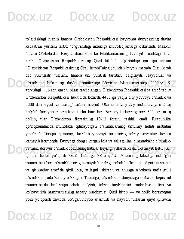 to‘g‘risidagi   nizom   hamda   O‘zbekiston   Respublikasi   hayvonot   dunyosining   davlat
kadastrini   yuritish   tartibi   to‘g‘risidagi   nizomga   muvofiq   amalga   oshiriladi.   Mazkur
Nizom   O‘zbekiston   Respublikasi   Vazirlar   Mahkamasining   1992-yil   -martdagi   109-
sonli   “O‘zbekiston   Respublikasining   Qizil   kitobi”   to‘g‘risidagi   qaroriga   asosan
“O‘zbekiston   Respublikasining   Qizil   kitobi”ning   (bundan   buyon   matnda   Qizil   kitob
deb   yuritiladi)   tuzilishi   hamda   uni   yuritish   tartibini   belgilaydi.   Hayvonlar   va
o‘simliklar   holatining   davlat   monitoringi   Vazirlar   Mahkamasining   2002-yil   3-
apreldagi   111-son   qarori   bilan   tasdiqlangan   O‘zbekiston   Respublikasida   atrof   tabiiy
O zbekiston   Respublikasi   hududida hozirda  4400 ga  yaqin oliy  yovvoyi  o simlik vaʻ ʻ
2000   dan   ziyod   zamburug   turlari   mavjud.   Ular   orasida   jiddiy   muhofazaga   muhtoj	
ʻ
ko plab   kamyob   endemik   va   turlar   ham   bor.   Bunday   turlarning   soni   300   dan   ortiq	
ʻ
bo lib,   ular   O zbekiston   florasining   10-12   foizini   tashkil   etadi.   Respublika
ʻ ʻ
qo riqxonalarida   muhofaza   qilinayotgan   o simliklarning   umumiy   holati   nisbatan
ʻ ʻ
yaxshi   bo lishiga   qaramay,   ko plab   yovvoyi   turlarining   tabiiy   zaxiralari   keskin	
ʻ ʻ
kamayib ketmoqda. Dunyoga dong i ketgan lola va sallagullar, qimmatbaho o simlik-	
ʻ ʻ
yetmak, dorivor o simlik bozulbang kabilar keyingi yillarda keskin kamayib ketdi. Bir	
ʻ
qancha   turlar   yo qolib   ketish   holatiga   kelib   qoldi.   Aholining   tabiatga   noto g ri
ʻ ʻ ʻ
munosabati ham o simliklarning kamayib ketishiga sabab bo lmoqda. Ayniqsa shahar
ʻ ʻ
va   qishloqlar   atrofida   qizil   lola,   sallagul,   shirach   va   shunga   o xshash   nafis   gulli	
ʻ
o simliklar   juda   kamayib   ketgan.   Tabiatga,   o simliklar   dunyosiga   nisbatan   bepisand	
ʻ ʻ
munosabatda   bo lishiga   chek   qo yish,   tabiat   boyliklarini   muhofaza   qilish   va	
ʻ ʻ
ko paytirish   hammamizning   asosiy   burchimiz.   Qizil   kitob   —   yo qolib   borayotgan	
ʻ ʻ
yoki   yo qolish   xavfida   bo lgan   noyob   o simlik   va   hayvon   turlarini   qayd   qiluvchi	
ʻ ʻ ʻ
18 