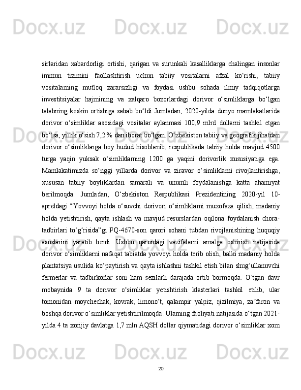sirlaridan   xabardorligi   ortishi,   qarigan   va   surunkali   kasalliklarga   chalingan   insonlar
immun   tizimini   faollashtirish   uchun   tabiiy   vositalarni   afzal   ko‘rishi,   tabiiy
vositalarning   mutloq   zararsizligi   va   foydasi   ushbu   sohada   ilmiy   tadqiqotlarga
investitsiyalar   hajmining   va   xalqaro   bozorlardagi   dorivor   o‘simliklarga   bo‘lgan
talabning   keskin   ortishiga   sabab   bo‘ldi   Jumladan,   2020-yilda   dunyo   mamlakatlarida
dorivor   o‘simliklar   asosidagi   vositalar   aylanmasi   100,9   mlrd   dollarni   tashkil   etgan
bo‘lsa, yillik o‘sish 7,2 % dan iborat bo‘lgan. O‘zbekiston tabiiy va geografik jihatdan
dorivor   o‘simliklarga   boy   hudud   hisoblanib,   respublikada   tabiiy   holda   mavjud   4500
turga   yaqin   yuksak   o‘simliklarning   1200   ga   yaqini   dorivorlik   xususiyatiga   ega.
Mamlakatimizda   so‘nggi   yillarda   dorivor   va   ziravor   o‘simliklarni   rivojlantirishga,
xususan   tabiiy   boyliklardan   samarali   va   unumli   foydalanishga   katta   ahamiyat
berilmoqda.   Jumladan,   O‘zbekiston   Respublikasi   Prezidentining   2020-yil   10-
apreldagi   “Yovvoyi   holda   o‘suvchi   dorivori   o‘simliklarni   muxofaza   qilish,   madaniy
holda   yetishtirish,   qayta   ishlash   va   mavjud   resurslardan   oqilona   foydalanish   chora-
tadbirlari   to‘g‘risida”gi   PQ-4670-son   qarori   sohani   tubdan   rivojlanishining   huquqiy
asoslarini   yaratib   berdi.   Ushbu   qarordagi   vazifalarni   amalga   oshirish   natijasida
dorivor o‘simliklarni nafaqat tabiatda yovvoyi holda terib olish, balki madaniy holda
plantatsiya usulida ko‘paytirish va qayta ishlashni tashkil etish bilan shug‘ullanuvchi
fermerlar   va   tadbirkorlar   soni   ham   sezilarli   darajada   ortib   bormoqda.   O‘tgan   davr
mobaynida   9   ta   dorivor   o‘simliklar   yetishtirish   klasterlari   tashkil   etilib,   ular
tomonidan   moychechak,   kovrak,   limono‘t,   qalampir   yalpiz,   qizilmiya,   za faron   vaʼ
boshqa dorivor o‘simliklar yetishtirilmoqda. Ularning faoliyati natijasida o‘tgan 2021-
yilda 4 ta xorijiy davlatga 1,7 mln AQSH dollar qiymatidagi dorivor o‘simliklar xom
20 