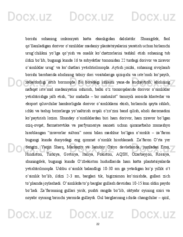 borishi   sohaning   imkoniyati   katta   ekanligidan   dalolatdir.   Shunigdek,   faol
qo‘llaniladigan dorivor o‘simliklar madaniy plantatsiyalarini yaratish uchun birlamchi
urug‘chilikni   yo‘lga   qo‘yish   va   onalik   ko‘chatzorlarini   tashkil   etish   sohaning   tub
ildizi bo‘lib, bugungi kunda 16 ta subyektlar tomonidan 22 turdagi dorivor va ziravor
o‘simliklar   urug‘   va   ko‘chatlari   yetishtirilmoqda.   Aytish   joizki,   sohaning   rivojlanib
borishi   barobarida   aholining   tabiiy   dori   vositalariga   qiziqishi   va   iste moli   ko‘payib,ʼ
xabardorligi   ortib   bormoqda.   Bu   boradagi   ishlarni   yana-da   kuchaytirib,   aholining
nafaqat   iste mol   madaniyatini   oshirish,   balki   o‘z   tomorqalarida   dorivor   o‘simliklar	
ʼ
yetishtirishga   jalb   etish,   “bir   mahalla   –   bir   mahsulot”   tamoyili   asosida   klasterlar   va
eksport   qiluvchilar   hamkorligida   dorivor   o‘simliklarni   ekish,   birlamchi   qayta   ishlab,
ichki va tashqi  bozorlarga yo‘naltirish orqali o‘zo‘zini  band qilish, aholi  daromadini
ko‘paytirish   lozim.   Shunday   o‘simliklardan   biri   ham   dorivor,   ham   ziravor   bo‘lgan
oziq-ovqat,   farmatsevtika   va   parfyumeriya   sanoati   uchun   qimmatbaho   xomashyo
hisoblangan   “ziravorlar   sultoni”   nomi   bilan   mashhur   bo‘lgan   o‘simlik   –   za faron	
ʼ
bugungi   kunda   dunyodagi   eng   qimmat   o‘simlik   hisoblanadi.   Za faron   O‘rta   yer	
ʼ
dengizi,   Yaqin   Sharq,   Markaziy   va   Janubiy   Osiyo   davlatlarida,   jumladan   Eron,
Hindiston,   Turkiya,   Gretsiya,   Italiya,   Pokiston,   AQSH,   Ozarbayjon,   Rossiya,
shuningdek,   bugungi   kunda   O‘zbekiston   hududlarida   ham   katta   plantatsiyalarda
yetishtirilmoqda.   Ushbu   o‘simlik   balandligi   10-30   sm   ga   yetadigan   ko‘p   yillik   o‘t
o‘simlik   bo‘lib,   ildizi   2-3   sm,   barglari   tik,   bigizsimon   ko‘rinishda,   gullari   zich
to‘plamda joylashadi. O‘simlikda to‘p barglar gullash davridan 10-15 kun oldin paydo
bo‘ladi.   Za faronning   gullari   yirik,   pushti   rangda   bo‘lib,   oktyabr   oyining   oxiri   va	
ʼ
noyabr oyining birinchi yarmida gullaydi. Gul barglarining ichida changchilar – qizil,
22 
