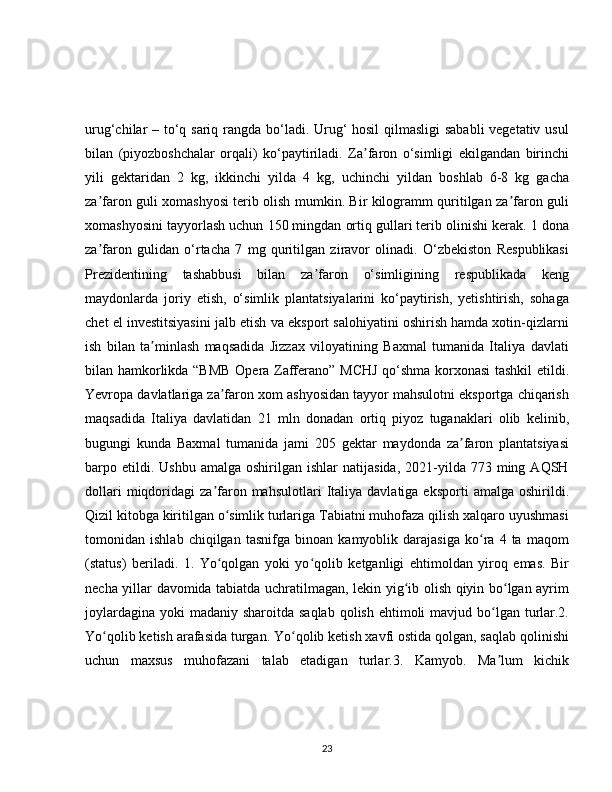 urug‘chilar – to‘q sariq rangda bo‘ladi. Urug‘  hosil  qilmasligi  sababli  vegetativ usul
bilan   (piyozboshchalar   orqali)   ko‘paytiriladi.   Za faron   o‘simligi   ekilgandan   birinchiʼ
yili   gektaridan   2   kg,   ikkinchi   yilda   4   kg,   uchinchi   yildan   boshlab   6-8   kg   gacha
za faron guli xomashyosi terib olish mumkin. Bir kilogramm quritilgan za faron guli	
ʼ ʼ
xomashyosini tayyorlash uchun 150 mingdan ortiq gullari terib olinishi kerak. 1 dona
za faron   gulidan   o‘rtacha   7   mg   quritilgan   ziravor   olinadi.   O‘zbekiston   Respublikasi
ʼ
Prezidentining   tashabbusi   bilan   za faron   o‘simligining   respublikada   keng	
ʼ
maydonlarda   joriy   etish,   o‘simlik   plantatsiyalarini   ko‘paytirish,   yetishtirish,   sohaga
chet el investitsiyasini jalb etish va eksport salohiyatini oshirish hamda xotin-qizlarni
ish   bilan   ta minlash   maqsadida   Jizzax   viloyatining   Baxmal   tumanida   Italiya   davlati	
ʼ
bilan hamkorlikda “BMB  Opera Zafferano” MCHJ qo‘shma korxonasi  tashkil etildi.
Yevropa davlatlariga za faron xom ashyosidan tayyor mahsulotni eksportga chiqarish	
ʼ
maqsadida   Italiya   davlatidan   21   mln   donadan   ortiq   piyoz   tuganaklari   olib   kelinib,
bugungi   kunda   Baxmal   tumanida   jami   205   gektar   maydonda   za faron   plantatsiyasi	
ʼ
barpo  etildi.  Ushbu   amalga  oshirilgan  ishlar  natijasida,  2021-yilda   773  ming  AQSH
dollari  miqdoridagi   za faron  mahsulotlari   Italiya   davlatiga  eksporti   amalga  oshirildi.	
ʼ
Qizil kitobga kiritilgan o simlik turlariga Tabiatni muhofaza qilish xalqaro uyushmasi	
ʻ
tomonidan   ishlab   chiqilgan   tasnifga   binoan   kamyoblik   darajasiga   ko ra   4   ta   maqom	
ʻ
(status)   beriladi.   1.   Yo qolgan   yoki   yo qolib   ketganligi   ehtimoldan   yiroq   emas.   Bir	
ʻ ʻ
necha yillar davomida tabiatda uchratilmagan, lekin yig ib olish qiyin bo lgan ayrim	
ʻ ʻ
joylardagina  yoki  madaniy sharoitda saqlab  qolish ehtimoli  mavjud bo lgan turlar.2.	
ʻ
Yo qolib ketish arafasida turgan. Yo qolib ketish xavfi ostida qolgan, saqlab qolinishi	
ʻ ʻ
uchun   maxsus   muhofazani   talab   etadigan   turlar.3.   Kamyob.   Ma lum   kichik	
ʼ
23 