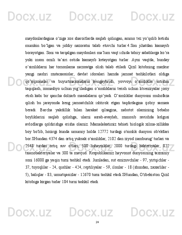 maydonlardagina o ziga xos sharoitlarda saqlab qolingan, ammo tez yo qolib ketishiʻ ʻ
mumkin   bo lgan   va   jiddiy   nazoratni   talab   etuvchi   turlar.4.Son   jihatdan   kamayib	
ʻ
borayotgan. Soni va tarqalgan maydonlari ma lum vaqt ichida tabiiy sabablarga ko ra	
ʼ ʻ
yoki   inson   omili   ta siri   ostida   kamayib   ketayotgan   turlar.   Ayni   vaqtda,   bunday	
ʼ
o simliklarni   har   tomonlama   nazoratga   olish   talab   etiladi   Qizil   kitobning   mazkur	
ʻ
yangi   nashri   mutaxassislar,   davlat   idoralari   hamda   jamoat   tashkilotlari   oldiga
qo riqxonalar   va   buyurtmaxonalarni   kengaytirish,   yovvoyi   o simliklar   sotishni
ʻ ʻ
taqiqlash, xomashyo uchun yig iladigan o simliklarni  terish uchun litsenziyalar  joriy	
ʻ ʻ
etish   kabi   bir   qancha   dolzarb   masalalarni   qo yadi.   O simliklar   dunyosini   muhofaza	
ʻ ʻ
qilish   bu   jarayonda   keng   jamoatchilik   ishtirok   etgan   taqdirdagina   ijobiy   samara
beradi.   Barcha   yakdillik   bilan   harakat   qilsagina,   nabotot   olamining   bebaho
boyliklarini   saqlab   qolishga,   ularni   asrab-avaylab,   munosib   ravishda   kelgusi
avlodlarga   qoldirishga   erisha   olamiz.   Mamalakatimiz   tabiati   biologik   xilma-xillikka
boy   bo'lib,   hozirgi   kunda   umumiy   holda   12772   turdagi   o'simlik   dunyosi   ob'ektlari
bor.SHundan 4374 dan ortiq yuksak o'simliklar, 2102 dan ziyod zamburug' turlari va
2548   turdan   ortiq   suv   o'tlari,   500   lishayniklar,   2000   turdagi   bakteriyalar,   822
tsianobakteriyalar  va 300 ta mavjud. Respublikamiz  hayvonot  dunyosining  taxminiy
soni 16000 ga yaqin turni tashkil etadi. Jumladan, sut emizuvchilar - 97, yirtqichlar -
37, tuyoqlilar - 24, qushlar - 424, reptiliyalar - 59, ilonlar - 18 (shundan, zaxarlilar -
5), baliqlar - 83, umurtqasizlar - 12670 turni tashkil etadi.SHundan, O'zbekiston Qizil
kitobiga kirgan turlar 184 turni tashkil etadi.
24 