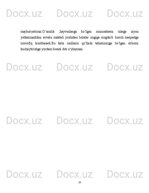 majburiyatimiz.O simlik   ,hayvonlarga   bo lgan   munosabatni   ularga   ziyonʻ ʻ
yetkazmaslikni   avvalo   maktab   yoshidan   bolalar   ongiga   singdirib   borish   maqsadga
muvofiq   hisoblanadi.Bu   kabi   usullarni   qo llash   tabiatimizga   bo lgan   etiborni	
ʻ ʻ
kuchaytirishga yordam beradi deb o ylayman.	
ʻ
29 