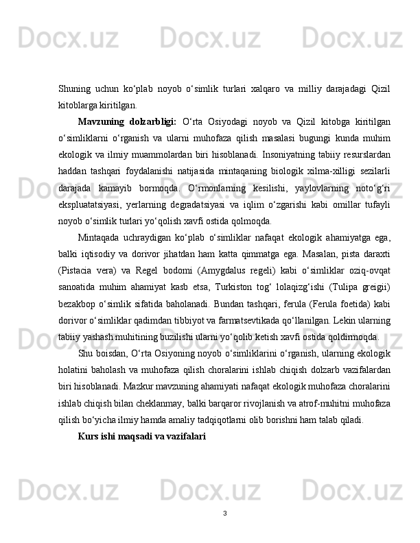 Shuning   uchun   ko‘plab   noyob   o‘simlik   turlari   xalqaro   va   milliy   darajadagi   Qizil
kitoblarga kiritilgan.
Mavzuning   dolzarbligi:   O‘rta   Osiyodagi   noyob   va   Qizil   kitobga   kiritilgan
o‘simliklarni   o‘rganish   va   ularni   muhofaza   qilish   masalasi   bugungi   kunda   muhim
ekologik  va  ilmiy  muammolardan  biri   hisoblanadi.  Insoniyatning  tabiiy  resurslardan
haddan   tashqari   foydalanishi   natijasida   mintaqaning   biologik   xilma-xilligi   sezilarli
darajada   kamayib   bormoqda.   O‘rmonlarning   kesilishi,   yaylovlarning   noto‘g‘ri
ekspluatatsiyasi,   yerlarning   degradatsiyasi   va   iqlim   o‘zgarishi   kabi   omillar   tufayli
noyob o‘simlik turlari yo‘qolish xavfi ostida qolmoqda.
Mintaqada   uchraydigan   ko‘plab   o‘simliklar   nafaqat   ekologik   ahamiyatga   ega,
balki   iqtisodiy   va   dorivor   jihatdan   ham   katta   qimmatga   ega.   Masalan,   pista   daraxti
(Pistacia   vera)   va   Regel   bodomi   (Amygdalus   regeli)   kabi   o‘simliklar   oziq-ovqat
sanoatida   muhim   ahamiyat   kasb   etsa,   Turkiston   tog‘   lolaqizg‘ishi   (Tulipa   greigii)
bezakbop   o‘simlik   sifatida   baholanadi.   Bundan   tashqari,   ferula   (Ferula   foetida)   kabi
dorivor o‘simliklar qadimdan tibbiyot va farmatsevtikada qo‘llanilgan. Lekin ularning
tabiiy yashash muhitining buzilishi ularni yo‘qolib ketish xavfi ostida qoldirmoqda.
Shu boisdan, O‘rta Osiyoning noyob o‘simliklarini o‘rganish, ularning ekologik
holatini   baholash   va   muhofaza   qilish   choralarini   ishlab   chiqish   dolzarb   vazifalardan
biri hisoblanadi. Mazkur mavzuning ahamiyati nafaqat ekologik muhofaza choralarini
ishlab chiqish bilan cheklanmay, balki barqaror rivojlanish va atrof-muhitni muhofaza
qilish bo‘yicha ilmiy hamda amaliy tadqiqotlarni olib borishni ham talab qiladi.
Kurs ishi maqsadi va vazifalari
3 