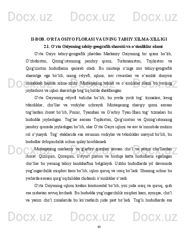 II-BOB. O‘RTA OSIYO FLORASI VA UNING TABIIY XILMA-XILLIGI
2.1. O‘rta Osiyoning tabiiy-geografik sharoiti va o‘simliklar olami
O‘rta   Osiyo   tabiiy-geografik   jihatdan   Markaziy   Osiyoning   bir   qismi   bo‘lib,
O‘zbekiston,   Qozog‘istonning   janubiy   qismi,   Turkmaniston,   Tojikiston   va
Qirg‘iziston   hududlarini   qamrab   oladi.   Bu   mintaqa   o‘ziga   xos   tabiiy-geografik
sharoitga   ega   bo‘lib,   uning   relyefi,   iqlimi,   suv   resurslari   va   o‘simlik   dunyosi
murakkab   hamda   xilma-xildir.   Mintaqaning   tabiati   va   o‘simliklar   olami   bu   yerning
joylashuvi va iqlim sharoitiga bog‘liq holda shakllangan.
O‘rta   Osiyoning   relyefi   turlicha   bo‘lib,   bu   yerda   yirik   tog‘   tizmalari,   keng
tekisliklar,   cho‘llar   va   vodiylar   uchraydi.   Mintaqaning   sharqiy   qismi   asosan
tog‘lardan   iborat   bo‘lib,   Pomir,   Tyanshan   va   G‘arbiy   Tyan-Shan   tog‘   tizmalari   bu
hududda   joylashgan.   Tog‘lar   asosan   Tojikiston,   Qirg‘iziston   va   Qozog‘istonning
janubiy qismida joylashgan bo‘lib, ular O‘rta Osiyo iqlimi va suv ta’minotida muhim
rol   o‘ynaydi.   Tog‘   etaklarida   esa   serunum   vodiylar   va   tekisliklar   mavjud   bo‘lib,   bu
hududlar dehqonchilik uchun qulay hisoblanadi.
Mintaqaning   markaziy   va   g‘arbiy   qismlari   asosan   cho‘l   va   yarim   cho‘llardan
iborat.   Qizilqum,   Qoraqum,   Ustyurt   platosi   va   boshqa   katta   hududlarni   egallagan
cho‘llar   bu   yerning   tabiiy   landshaftini   belgilaydi.   Ushbu   hududlarda   yil   davomida
yog‘ingarchilik miqdori kam  bo‘lib, iqlim  quruq va issiq bo‘ladi. Shuning uchun bu
yerlarda asosan qurg‘oqchilikka chidamli o‘simliklar o‘sadi.
O‘rta   Osiyoning   iqlimi   keskin   kontinental   bo‘lib,  yoz   juda  issiq   va  quruq,  qish
esa nisbatan sovuq kechadi. Bu hududda yog‘ingarchilik miqdori kam, ayniqsa, cho‘l
va   yarim   cho‘l   zonalarida   bu   ko‘rsatkich   juda   past   bo‘ladi.   Tog‘li   hududlarda   esa
30 