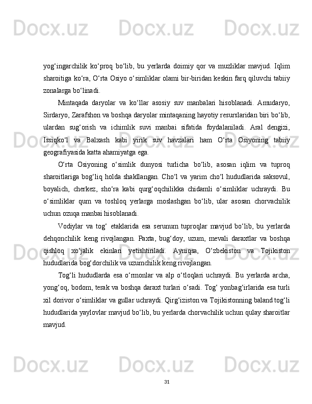 yog‘ingarchilik   ko‘proq   bo‘lib,   bu   yerlarda   doimiy   qor   va   muzliklar   mavjud.   Iqlim
sharoitiga ko‘ra, O‘rta Osiyo o‘simliklar olami bir-biridan keskin farq qiluvchi tabiiy
zonalarga bo‘linadi.
Mintaqada   daryolar   va   ko‘llar   asosiy   suv   manbalari   hisoblanadi.   Amudaryo,
Sirdaryo, Zarafshon va boshqa daryolar mintaqaning hayotiy resurslaridan biri bo‘lib,
ulardan   sug‘orish   va   ichimlik   suvi   manbai   sifatida   foydalaniladi.   Aral   dengizi,
Issiqko‘l   va   Balxash   kabi   yirik   suv   havzalari   ham   O‘rta   Osiyoning   tabiiy
geografiyasida katta ahamiyatga ega.
O‘rta   Osiyoning   o‘simlik   dunyosi   turlicha   bo‘lib,   asosan   iqlim   va   tuproq
sharoitlariga   bog‘liq   holda   shakllangan.   Cho‘l   va   yarim   cho‘l   hududlarida   saksovul,
boyalich,   cherkez,   sho‘ra   kabi   qurg‘oqchilikka   chidamli   o‘simliklar   uchraydi.   Bu
o‘simliklar   qum   va   toshloq   yerlarga   moslashgan   bo‘lib,   ular   asosan   chorvachilik
uchun ozuqa manbai hisoblanadi.
Vodiylar   va   tog‘   etaklarida   esa   serunum   tuproqlar   mavjud   bo‘lib,   bu   yerlarda
dehqonchilik   keng   rivojlangan.   Paxta,   bug‘doy,   uzum,   mevali   daraxtlar   va   boshqa
qishloq   xo‘jalik   ekinlari   yetishtiriladi.   Ayniqsa,   O‘zbekiston   va   Tojikiston
hududlarida bog‘dorchilik va uzumchilik keng rivojlangan.
Tog‘li   hududlarda   esa   o‘rmonlar   va   alp   o‘tloqlari   uchraydi.   Bu   yerlarda   archa,
yong‘oq, bodom, terak va boshqa daraxt turlari o‘sadi. Tog‘ yonbag‘irlarida esa turli
xil dorivor o‘simliklar va gullar uchraydi. Qirg‘iziston va Tojikistonning baland tog‘li
hududlarida yaylovlar mavjud bo‘lib, bu yerlarda chorvachilik uchun qulay sharoitlar
mavjud.
31 