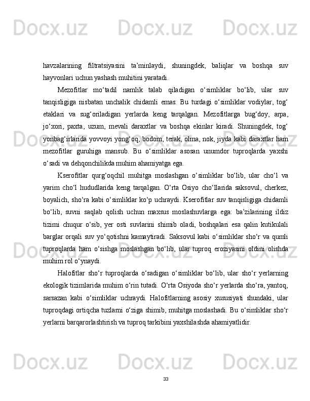 havzalarining   filtratsiyasini   ta’minlaydi,   shuningdek,   baliqlar   va   boshqa   suv
hayvonlari uchun yashash muhitini yaratadi.
Mezofitlar   mo‘tadil   namlik   talab   qiladigan   o‘simliklar   bo‘lib,   ular   suv
tanqisligiga   nisbatan   unchalik   chidamli   emas.   Bu   turdagi   o‘simliklar   vodiylar,   tog‘
etaklari   va   sug‘oriladigan   yerlarda   keng   tarqalgan.   Mezofitlarga   bug‘doy,   arpa,
jo‘xori,   paxta,   uzum,   mevali   daraxtlar   va   boshqa   ekinlar   kiradi.   Shuningdek,   tog‘
yonbag‘irlarida yovvoyi yong‘oq, bodom, terak, olma, nok, jiyda kabi daraxtlar ham
mezofitlar   guruhiga   mansub.   Bu   o‘simliklar   asosan   unumdor   tuproqlarda   yaxshi
o‘sadi va dehqonchilikda muhim ahamiyatga ega.
Kserofitlar   qurg‘oqchil   muhitga   moslashgan   o‘simliklar   bo‘lib,   ular   cho‘l   va
yarim   cho‘l   hududlarida   keng   tarqalgan.   O‘rta   Osiyo   cho‘llarida   saksovul,   cherkez,
boyalich, sho‘ra kabi o‘simliklar ko‘p uchraydi. Kserofitlar suv tanqisligiga chidamli
bo‘lib,   suvni   saqlab   qolish   uchun   maxsus   moslashuvlarga   ega:   ba’zilarining   ildiz
tizimi   chuqur   o‘sib,   yer   osti   suvlarini   shimib   oladi,   boshqalari   esa   qalin   kutikulali
barglar orqali suv yo‘qotishni kamaytiradi. Saksovul kabi o‘simliklar sho‘r va qumli
tuproqlarda   ham   o‘sishga   moslashgan   bo‘lib,   ular   tuproq   eroziyasini   oldini   olishda
muhim rol o‘ynaydi.
Halofitlar   sho‘r   tuproqlarda   o‘sadigan   o‘simliklar   bo‘lib,   ular   sho‘r   yerlarning
ekologik tizimlarida muhim o‘rin tutadi. O‘rta Osiyoda sho‘r yerlarda sho‘ra, yantoq,
sarsazan   kabi   o‘simliklar   uchraydi.   Halofitlarning   asosiy   xususiyati   shundaki,   ular
tuproqdagi ortiqcha tuzlarni o‘ziga shimib, muhitga moslashadi. Bu o‘simliklar sho‘r
yerlarni barqarorlashtirish va tuproq tarkibini yaxshilashda ahamiyatlidir.
33 
