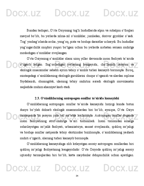 Bundan tashqari, O‘rta Osiyoning tog‘li hududlarida alpin va subalpin o‘tloqlari
mavjud   bo‘lib,   bu   yerlarda   xilma-xil   o‘simliklar,   jumladan,   dorivor   giyohlar   o‘sadi.
Tog‘ yonbag‘irlarida archa, yong‘oq, pista va boshqa daraxtlar uchraydi. Bu hududlar
yog‘ingarchilik miqdori  yuqori bo‘lgani  uchun bu yerlarda nisbatan sernam  muhitga
moslashgan o‘simliklar rivojlangan.
O‘rta Osiyoning o‘simliklar olami uzoq yillar davomida inson faoliyati ta’sirida
o‘zgarib   kelgan.   Sug‘oriladigan   yerlarning   kengayishi,   cho‘llanish   jarayoni   va
ekologik muammolar sababli ayrim tabiiy o‘simlik turlari kamayib bormoqda. Biroq,
mintaqadagi o‘simliklarning ekologik guruhlarini chuqur o‘rganish va ulardan oqilona
foydalanish,   shuningdek,   ularning   tabiiy   muhitini   asrash   ekologik   muvozanatni
saqlashda muhim ahamiyat kasb etadi.
2.3. O‘simliklarning antropogen omillar ta’sirida kamayishi
O‘simliklarning   antropogen   omillar   ta’sirida   kamayishi   hozirgi   kunda   butun
dunyo   bo‘ylab   dolzarb   ekologik   muammolardan   biri   bo‘lib,   ayniqsa,   O‘rta   Osiyo
mintaqasida   bu   jarayon   juda   tez   sur’atda   kechmoqda.   Antropogen   omillar   deganda
inson   faoliyatining   atrof-muhitga   ta’siri   tushuniladi.   Inson   tomonidan   amalga
oshirilayotgan   xo‘jalik   faoliyati,   urbanizatsiya,   sanoat   rivojlanishi,   qishloq   xo‘jaligi
va   boshqa   omillar   natijasida   tabiiy   ekotizimlar   buzilmoqda,   o‘simliklarning   yashash
muhiti o‘zgarib, ularning turlari kamayib bormoqda.
O‘simliklarning kamayishiga  olib kelayotgan asosiy  antropogen omillardan  biri
qishloq   xo‘jaligi   faoliyatining   kengayishidir.   O‘rta   Osiyoda   qishloq   xo‘jaligi   asosiy
iqtisodiy   tarmoqlardan   biri   bo‘lib,   katta   maydonlar   dehqonchilik   uchun   ajratilgan.
34 