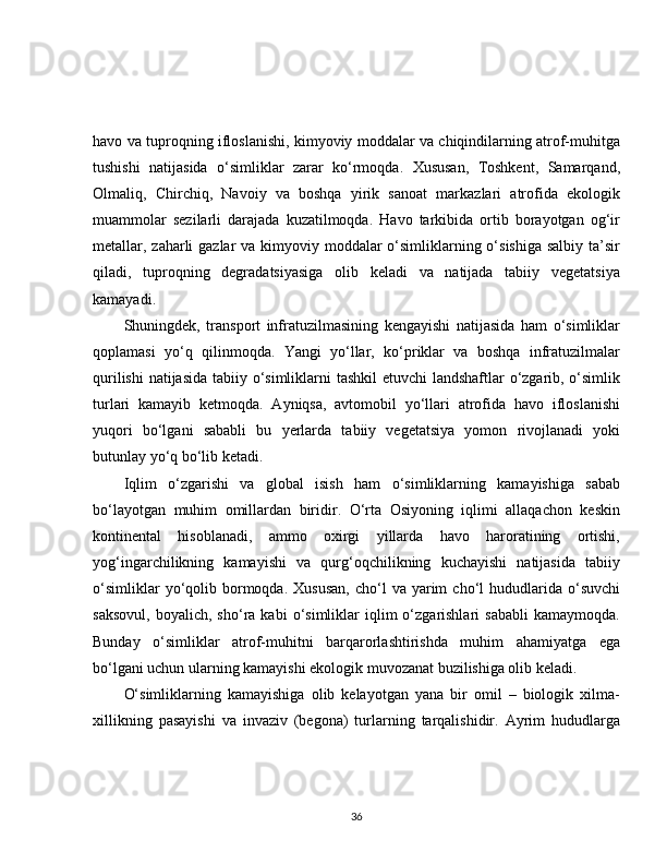 havo va tuproqning ifloslanishi, kimyoviy moddalar va chiqindilarning atrof-muhitga
tushishi   natijasida   o‘simliklar   zarar   ko‘rmoqda.   Xususan,   Toshkent,   Samarqand,
Olmaliq,   Chirchiq,   Navoiy   va   boshqa   yirik   sanoat   markazlari   atrofida   ekologik
muammolar   sezilarli   darajada   kuzatilmoqda.   Havo   tarkibida   ortib   borayotgan   og‘ir
metallar, zaharli gazlar  va kimyoviy moddalar o‘simliklarning o‘sishiga salbiy ta’sir
qiladi,   tuproqning   degradatsiyasiga   olib   keladi   va   natijada   tabiiy   vegetatsiya
kamayadi.
Shuningdek,   transport   infratuzilmasining   kengayishi   natijasida   ham   o‘simliklar
qoplamasi   yo‘q   qilinmoqda.   Yangi   yo‘llar,   ko‘priklar   va   boshqa   infratuzilmalar
qurilishi  natijasida  tabiiy o‘simliklarni  tashkil  etuvchi  landshaftlar o‘zgarib, o‘simlik
turlari   kamayib   ketmoqda.   Ayniqsa,   avtomobil   yo‘llari   atrofida   havo   ifloslanishi
yuqori   bo‘lgani   sababli   bu   yerlarda   tabiiy   vegetatsiya   yomon   rivojlanadi   yoki
butunlay yo‘q bo‘lib ketadi.
Iqlim   o‘zgarishi   va   global   isish   ham   o‘simliklarning   kamayishiga   sabab
bo‘layotgan   muhim   omillardan   biridir.   O‘rta   Osiyoning   iqlimi   allaqachon   keskin
kontinental   hisoblanadi,   ammo   oxirgi   yillarda   havo   haroratining   ortishi,
yog‘ingarchilikning   kamayishi   va   qurg‘oqchilikning   kuchayishi   natijasida   tabiiy
o‘simliklar  yo‘qolib  bormoqda.  Xususan,   cho‘l  va  yarim   cho‘l   hududlarida  o‘suvchi
saksovul,   boyalich,   sho‘ra  kabi   o‘simliklar   iqlim   o‘zgarishlari   sababli   kamaymoqda.
Bunday   o‘simliklar   atrof-muhitni   barqarorlashtirishda   muhim   ahamiyatga   ega
bo‘lgani uchun ularning kamayishi ekologik muvozanat buzilishiga olib keladi.
O‘simliklarning   kamayishiga   olib   kelayotgan   yana   bir   omil   –   biologik   xilma-
xillikning   pasayishi   va   invaziv   (begona)   turlarning   tarqalishidir.   Ayrim   hududlarga
36 