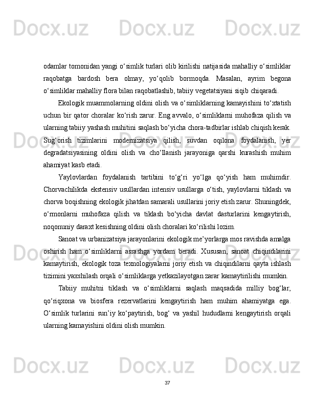 odamlar tomonidan yangi o‘simlik turlari olib kirilishi natijasida mahalliy o‘simliklar
raqobatga   bardosh   bera   olmay,   yo‘qolib   bormoqda.   Masalan,   ayrim   begona
o‘simliklar mahalliy flora bilan raqobatlashib, tabiiy vegetatsiyani siqib chiqaradi.
Ekologik muammolarning oldini olish va o‘simliklarning kamayishini to‘xtatish
uchun bir  qator  choralar ko‘rish zarur. Eng avvalo, o‘simliklarni muhofaza qilish va
ularning tabiiy yashash muhitini saqlash bo‘yicha chora-tadbirlar ishlab chiqish kerak.
Sug‘orish   tizimlarini   modernizatsiya   qilish,   suvdan   oqilona   foydalanish,   yer
degradatsiyasining   oldini   olish   va   cho‘llanish   jarayoniga   qarshi   kurashish   muhim
ahamiyat kasb etadi.
Yaylovlardan   foydalanish   tartibini   to‘g‘ri   yo‘lga   qo‘yish   ham   muhimdir.
Chorvachilikda   ekstensiv   usullardan   intensiv   usullarga   o‘tish,   yaylovlarni   tiklash   va
chorva boqishning ekologik jihatdan samarali usullarini joriy etish zarur. Shuningdek,
o‘rmonlarni   muhofaza   qilish   va   tiklash   bo‘yicha   davlat   dasturlarini   kengaytirish,
noqonuniy daraxt kesishning oldini olish choralari ko‘rilishi lozim.
Sanoat va urbanizatsiya jarayonlarini ekologik me’yorlarga mos ravishda amalga
oshirish   ham   o‘simliklarni   asrashga   yordam   beradi.   Xususan,   sanoat   chiqindilarini
kamaytirish, ekologik toza texnologiyalarni  joriy etish va chiqindilarni qayta ishlash
tizimini yaxshilash orqali o‘simliklarga yetkazilayotgan zarar kamaytirilishi mumkin.
Tabiiy   muhitni   tiklash   va   o‘simliklarni   saqlash   maqsadida   milliy   bog‘lar,
qo‘riqxona   va   biosfera   rezervatlarini   kengaytirish   ham   muhim   ahamiyatga   ega.
O‘simlik   turlarini   sun’iy   ko‘paytirish,   bog‘   va   yashil   hududlarni   kengaytirish   orqali
ularning kamayishini oldini olish mumkin.
37 