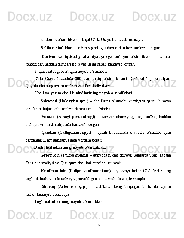 ??????   Endemik o‘simliklar  – faqat O‘rta Osiyo hududida uchraydi.
??????   Relikt o‘simliklar  – qadimiy geologik davrlardan beri saqlanib qolgan.
??????   Dorivor   va   iqtisodiy   ahamiyatga   ega   bo‘lgan   o‘simliklar   –   odamlar
tomonidan haddan tashqari ko‘p yig‘ilishi sabab kamayib ketgan.
2. Qizil kitobga kiritilgan noyob o‘simliklar
O‘rta   Osiyo   hududida   200   dan   ortiq   o‘simlik   turi   Qizil   kitobga   kiritilgan.
Quyida ularning ayrim muhim vakillari keltirilgan:
Cho‘l va yarim cho‘l hududlarining noyob o‘simliklari
✅   Saksovul  (Haloxylon spp.)   – cho‘llarda o‘suvchi, eroziyaga qarshi  himoya
vazifasini bajaruvchi muhim daraxtsimon o‘simlik.
✅   Yantoq   (Alhagi   pseudalhagi)   –   dorivor   ahamiyatga   ega   bo‘lib,   haddan
tashqari yig‘ilish natijasida kamayib ketgan.
✅   Qandim   (Calligonum   spp.)   –   qumli   hududlarda   o‘suvchi   o‘simlik,   qum
barxanlarini mustahkamlashga yordam beradi.
Dasht hududlarining noyob o‘simliklari
✅   Greyg lola (Tulipa greigii)  – dunyodagi eng chiroyli lolalardan biri, asosan
Farg‘ona vodiysi va Qizilqum cho‘llari atrofida uchraydi.
✅   Kaufman   lola   (Tulipa   kaufmanniana)   –   yovvoyi   holda   O‘zbekistonning
tog‘oldi hududlarida uchraydi, noyobligi sababli muhofaza qilinmoqda.
✅   Shuvoq   (Artemisia   spp.)   –   dashtlarda   keng   tarqalgan   bo‘lsa-da,   ayrim
turlari kamayib bormoqda.
Tog‘ hududlarining noyob o‘simliklari
39 