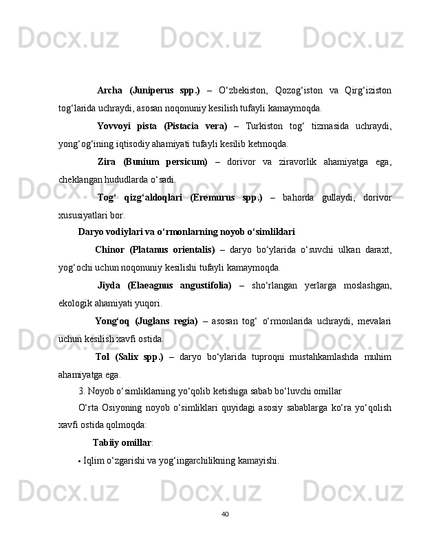 ✅   Archa   (Juniperus   spp.)   –   O‘zbekiston,   Qozog‘iston   va   Qirg‘iziston
tog‘larida uchraydi, asosan noqonuniy kesilish tufayli kamaymoqda.
✅   Yovvoyi   pista   (Pistacia   vera)   –   Turkiston   tog‘   tizmasida   uchraydi,
yong‘og‘ining iqtisodiy ahamiyati tufayli kesilib ketmoqda.
✅   Zira   (Bunium   persicum)   –   dorivor   va   ziravorlik   ahamiyatga   ega,
cheklangan hududlarda o‘sadi.
✅   Tog‘   qizg‘aldoqlari   (Eremurus   spp.)   –   bahorda   gullaydi,   dorivor
xususiyatlari bor.
Daryo vodiylari va o‘rmonlarning noyob o‘simliklari
✅   Chinor   (Platanus   orientalis)   –   daryo   bo‘ylarida   o‘suvchi   ulkan   daraxt,
yog‘ochi uchun noqonuniy kesilishi tufayli kamaymoqda.
✅   Jiyda   (Elaeagnus   angustifolia)   –   sho‘rlangan   yerlarga   moslashgan,
ekologik ahamiyati yuqori.
✅   Yong‘oq   (Juglans   regia)   –   asosan   tog‘   o‘rmonlarida   uchraydi,   mevalari
uchun kesilish xavfi ostida.
✅   Tol   (Salix   spp.)   –   daryo   bo‘ylarida   tuproqni   mustahkamlashda   muhim
ahamiyatga ega.
3. Noyob o‘simliklarning yo‘qolib ketishiga sabab bo‘luvchi omillar
O‘rta   Osiyoning   noyob   o‘simliklari   quyidagi   asosiy   sabablarga   ko‘ra   yo‘qolish
xavfi ostida qolmoqda:
??????   Tabiiy omillar :
 Iqlim o‘zgarishi va yog‘ingarchilikning kamayishi.
40 
