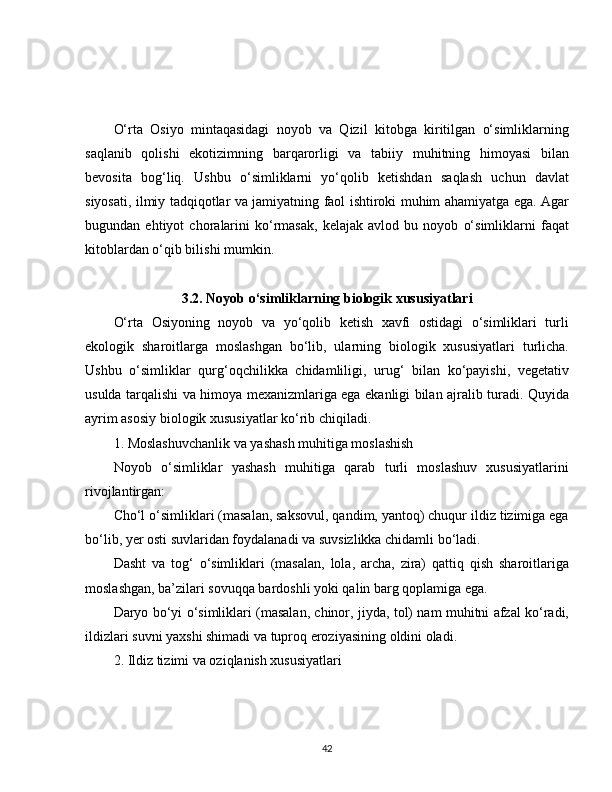O‘rta   Osiyo   mintaqasidagi   noyob   va   Qizil   kitobga   kiritilgan   o‘simliklarning
saqlanib   qolishi   ekotizimning   barqarorligi   va   tabiiy   muhitning   himoyasi   bilan
bevosita   bog‘liq.   Ushbu   o‘simliklarni   yo‘qolib   ketishdan   saqlash   uchun   davlat
siyosati, ilmiy tadqiqotlar va jamiyatning faol ishtiroki muhim ahamiyatga ega. Agar
bugundan   ehtiyot   choralarini   ko‘rmasak,   kelajak   avlod   bu   noyob   o‘simliklarni   faqat
kitoblardan o‘qib bilishi mumkin.
3.2. Noyob o‘simliklarning biologik xususiyatlari
O‘rta   Osiyoning   noyob   va   yo‘qolib   ketish   xavfi   ostidagi   o‘simliklari   turli
ekologik   sharoitlarga   moslashgan   bo‘lib,   ularning   biologik   xususiyatlari   turlicha.
Ushbu   o‘simliklar   qurg‘oqchilikka   chidamliligi,   urug‘   bilan   ko‘payishi,   vegetativ
usulda tarqalishi va himoya mexanizmlariga ega ekanligi bilan ajralib turadi. Quyida
ayrim asosiy biologik xususiyatlar ko‘rib chiqiladi.
1. Moslashuvchanlik va yashash muhitiga moslashish
Noyob   o‘simliklar   yashash   muhitiga   qarab   turli   moslashuv   xususiyatlarini
rivojlantirgan:
Cho‘l o‘simliklari (masalan, saksovul, qandim, yantoq) chuqur ildiz tizimiga ega
bo‘lib, yer osti suvlaridan foydalanadi va suvsizlikka chidamli bo‘ladi.
Dasht   va   tog‘   o‘simliklari   (masalan,   lola,   archa,   zira)   qattiq   qish   sharoitlariga
moslashgan, ba’zilari sovuqqa bardoshli yoki qalin barg qoplamiga ega.
Daryo bo‘yi o‘simliklari (masalan, chinor, jiyda, tol) nam muhitni afzal ko‘radi,
ildizlari suvni yaxshi shimadi va tuproq eroziyasining oldini oladi.
2. Ildiz tizimi va oziqlanish xususiyatlari
42 