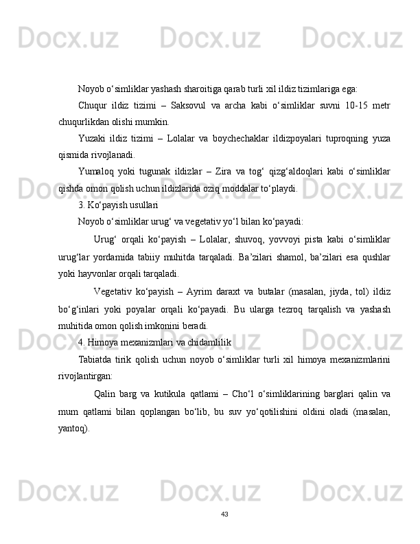 Noyob o‘simliklar yashash sharoitiga qarab turli xil ildiz tizimlariga ega:
Chuqur   ildiz   tizimi   –   Saksovul   va   archa   kabi   o‘simliklar   suvni   10-15   metr
chuqurlikdan olishi mumkin.
Yuzaki   ildiz   tizimi   –   Lolalar   va   boychechaklar   ildizpoyalari   tuproqning   yuza
qismida rivojlanadi.
Yumaloq   yoki   tugunak   ildizlar   –   Zira   va   tog‘   qizg‘aldoqlari   kabi   o‘simliklar
qishda omon qolish uchun ildizlarida oziq moddalar to‘playdi.
3. Ko‘payish usullari
Noyob o‘simliklar urug‘ va vegetativ yo‘l bilan ko‘payadi:
??????   Urug‘   orqali   ko‘payish   –   Lolalar,   shuvoq,   yovvoyi   pista   kabi   o‘simliklar
urug‘lar   yordamida   tabiiy   muhitda   tarqaladi.   Ba’zilari   shamol,   ba’zilari   esa   qushlar
yoki hayvonlar orqali tarqaladi.
??????   Vegetativ   ko‘payish   –   Ayrim   daraxt   va   butalar   (masalan,   jiyda,   tol)   ildiz
bo‘g‘inlari   yoki   poyalar   orqali   ko‘payadi.   Bu   ularga   tezroq   tarqalish   va   yashash
muhitida omon qolish imkonini beradi.
4. Himoya mexanizmlari va chidamlilik
Tabiatda   tirik   qolish   uchun   noyob   o‘simliklar   turli   xil   himoya   mexanizmlarini
rivojlantirgan:
✅   Qalin   barg   va   kutikula   qatlami   –   Cho‘l   o‘simliklarining   barglari   qalin   va
mum   qatlami   bilan   qoplangan   bo‘lib,   bu   suv   yo‘qotilishini   oldini   oladi   (masalan,
yantoq).
43 