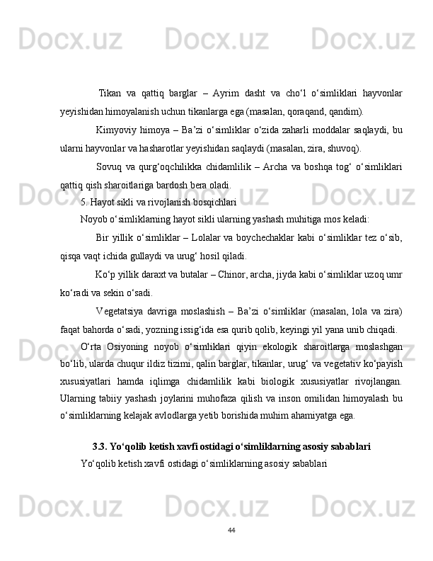 ✅   Tikan   va   qattiq   barglar   –   Ayrim   dasht   va   cho‘l   o‘simliklari   hayvonlar
yeyishidan himoyalanish uchun tikanlarga ega (masalan, qoraqand, qandim).
✅   Kimyoviy   himoya   –   Ba’zi   o‘simliklar   o‘zida   zaharli   moddalar   saqlaydi,   bu
ularni hayvonlar va hasharotlar yeyishidan saqlaydi (masalan, zira, shuvoq).
✅   Sovuq   va   qurg‘oqchilikka   chidamlilik   –   Archa   va   boshqa   tog‘   o‘simliklari
qattiq qish sharoitlariga bardosh bera oladi.
5. Hayot sikli va rivojlanish bosqichlari
Noyob o‘simliklarning hayot sikli ularning yashash muhitiga mos keladi:
??????   Bir  yillik o‘simliklar  – Lolalar  va boychechaklar  kabi  o‘simliklar  tez o‘sib,
qisqa vaqt ichida gullaydi va urug‘ hosil qiladi.
??????  Ko‘p yillik daraxt va butalar – Chinor, archa, jiyda kabi o‘simliklar uzoq umr
ko‘radi va sekin o‘sadi.
❄   Vegetatsiya   davriga   moslashish   –   Ba’zi   o‘simliklar   (masalan,   lola   va   zira)
faqat bahorda o‘sadi, yozning issig‘ida esa qurib qolib, keyingi yil yana unib chiqadi.
O‘rta   Osiyoning   noyob   o‘simliklari   qiyin   ekologik   sharoitlarga   moslashgan
bo‘lib, ularda chuqur ildiz tizimi, qalin barglar, tikanlar, urug‘ va vegetativ ko‘payish
xususiyatlari   hamda   iqlimga   chidamlilik   kabi   biologik   xususiyatlar   rivojlangan.
Ularning   tabiiy   yashash   joylarini   muhofaza   qilish   va   inson   omilidan   himoyalash   bu
o‘simliklarning kelajak avlodlarga yetib borishida muhim ahamiyatga ega.
 
3.3. Yo‘qolib ketish xavfi ostidagi o‘simliklarning asosiy sabablari
Yo‘qolib ketish xavfi ostidagi o‘simliklarning asosiy sabablari
44 