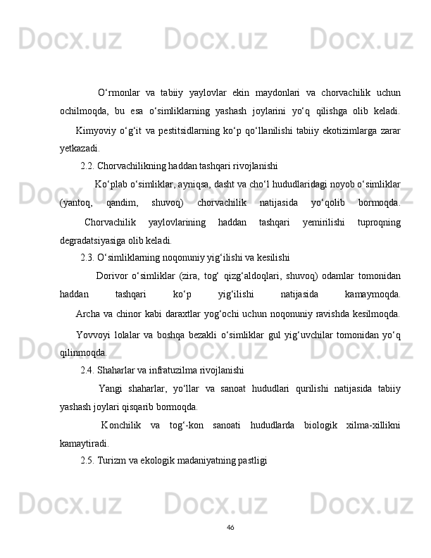 ✅   O‘rmonlar   va   tabiiy   yaylovlar   ekin   maydonlari   va   chorvachilik   uchun
ochilmoqda,   bu   esa   o‘simliklarning   yashash   joylarini   yo‘q   qilishga   olib   keladi.
✅   Kimyoviy   o‘g‘it   va   pestitsidlarning   ko‘p   qo‘llanilishi   tabiiy   ekotizimlarga   zarar
yetkazadi.
2.2. Chorvachilikning haddan tashqari rivojlanishi
✅  Ko‘plab o‘simliklar, ayniqsa, dasht va cho‘l hududlaridagi noyob o‘simliklar
(yantoq,   qandim,   shuvoq)   chorvachilik   natijasida   yo‘qolib   bormoqda.
✅   Chorvachilik   yaylovlarining   haddan   tashqari   yemirilishi   tuproqning
degradatsiyasiga olib keladi.
2.3. O‘simliklarning noqonuniy yig‘ilishi va kesilishi
✅   Dorivor   o‘simliklar   (zira,   tog‘   qizg‘aldoqlari,   shuvoq)   odamlar   tomonidan
haddan   tashqari   ko‘p   yig‘ilishi   natijasida   kamaymoqda.
✅   Archa   va  chinor   kabi   daraxtlar   yog‘ochi   uchun   noqonuniy  ravishda   kesilmoqda.
✅   Yovvoyi   lolalar   va   boshqa   bezakli   o‘simliklar   gul   yig‘uvchilar   tomonidan   yo‘q
qilinmoqda.
2.4. Shaharlar va infratuzilma rivojlanishi
✅   Yangi   shaharlar,   yo‘llar   va   sanoat   hududlari   qurilishi   natijasida   tabiiy
yashash joylari qisqarib bormoqda.
✅   Konchilik   va   tog‘-kon   sanoati   hududlarda   biologik   xilma-xillikni
kamaytiradi.
2.5. Turizm va ekologik madaniyatning pastligi
46 