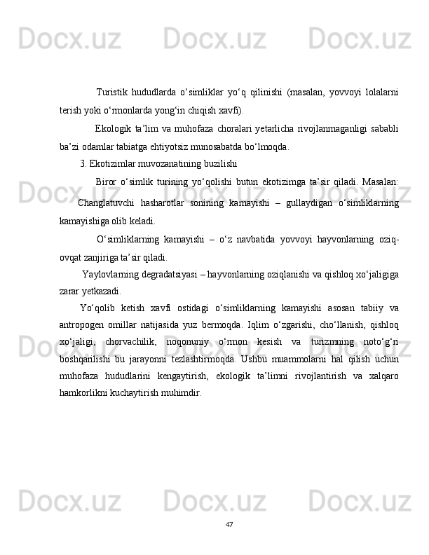 ✅   Turistik   hududlarda   o‘simliklar   yo‘q   qilinishi   (masalan,   yovvoyi   lolalarni
terish yoki o‘rmonlarda yong‘in chiqish xavfi).
✅   Ekologik   ta’lim   va   muhofaza   choralari   yetarlicha   rivojlanmaganligi   sababli
ba’zi odamlar tabiatga ehtiyotsiz munosabatda bo‘lmoqda.
3. Ekotizimlar muvozanatining buzilishi
??????   Biror   o‘simlik   turining   yo‘qolishi   butun   ekotizimga   ta’sir   qiladi.   Masalan:
✅   Changlatuvchi   hasharotlar   sonining   kamayishi   –   gullaydigan   o‘simliklarning
kamayishiga olib keladi.
✅   O‘simliklarning   kamayishi   –   o‘z   navbatida   yovvoyi   hayvonlarning   oziq-
ovqat zanjiriga ta’sir qiladi.
 Yaylovlarning degradatsiyasi – hayvonlarning oziqlanishi va qishloq xo‘jaligiga
zarar yetkazadi.
Yo‘qolib   ketish   xavfi   ostidagi   o‘simliklarning   kamayishi   asosan   tabiiy   va
antropogen   omillar   natijasida   yuz   bermoqda.   Iqlim   o‘zgarishi,   cho‘llanish,   qishloq
xo‘jaligi,   chorvachilik,   noqonuniy   o‘rmon   kesish   va   turizmning   noto‘g‘ri
boshqarilishi   bu   jarayonni   tezlashtirmoqda.   Ushbu   muammolarni   hal   qilish   uchun
muhofaza   hududlarini   kengaytirish,   ekologik   ta’limni   rivojlantirish   va   xalqaro
hamkorlikni kuchaytirish muhimdir.
47 