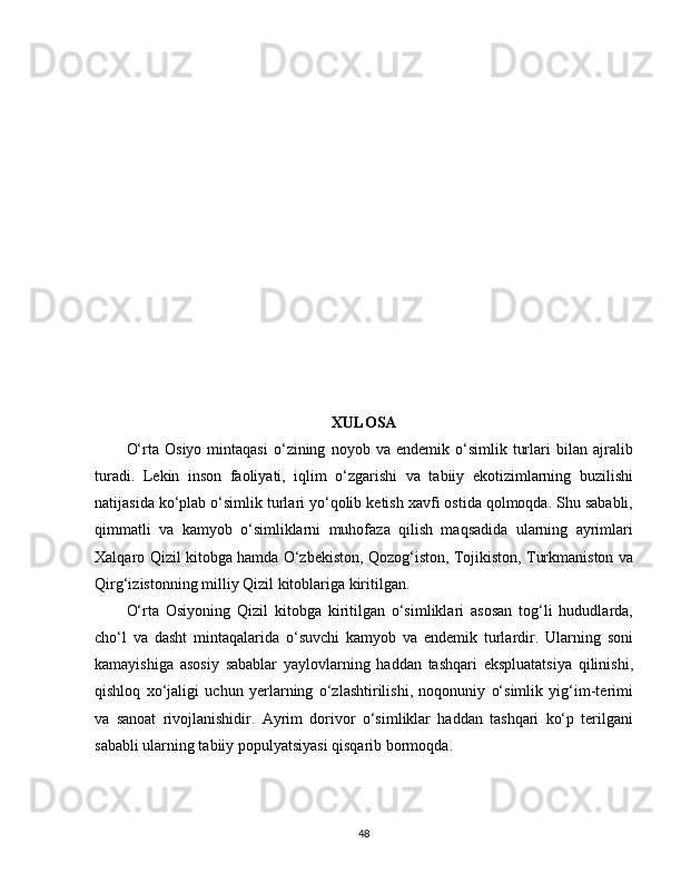 XULOSA
O‘rta   Osiyo   mintaqasi   o‘zining   noyob  va   endemik   o‘simlik   turlari   bilan   ajralib
turadi.   Lekin   inson   faoliyati,   iqlim   o‘zgarishi   va   tabiiy   ekotizimlarning   buzilishi
natijasida ko‘plab o‘simlik turlari yo‘qolib ketish xavfi ostida qolmoqda. Shu sababli,
qimmatli   va   kamyob   o‘simliklarni   muhofaza   qilish   maqsadida   ularning   ayrimlari
Xalqaro Qizil kitobga hamda O‘zbekiston, Qozog‘iston, Tojikiston, Turkmaniston va
Qirg‘izistonning milliy Qizil kitoblariga kiritilgan.
O‘rta   Osiyoning   Qizil   kitobga   kiritilgan   o‘simliklari   asosan   tog‘li   hududlarda,
cho‘l   va   dasht   mintaqalarida   o‘suvchi   kamyob   va   endemik   turlardir.   Ularning   soni
kamayishiga   asosiy   sabablar   yaylovlarning   haddan   tashqari   ekspluatatsiya   qilinishi,
qishloq   xo‘jaligi   uchun   yerlarning   o‘zlashtirilishi,   noqonuniy   o‘simlik   yig‘im-terimi
va   sanoat   rivojlanishidir.   Ayrim   dorivor   o‘simliklar   haddan   tashqari   ko‘p   terilgani
sababli ularning tabiiy populyatsiyasi qisqarib bormoqda.
48 