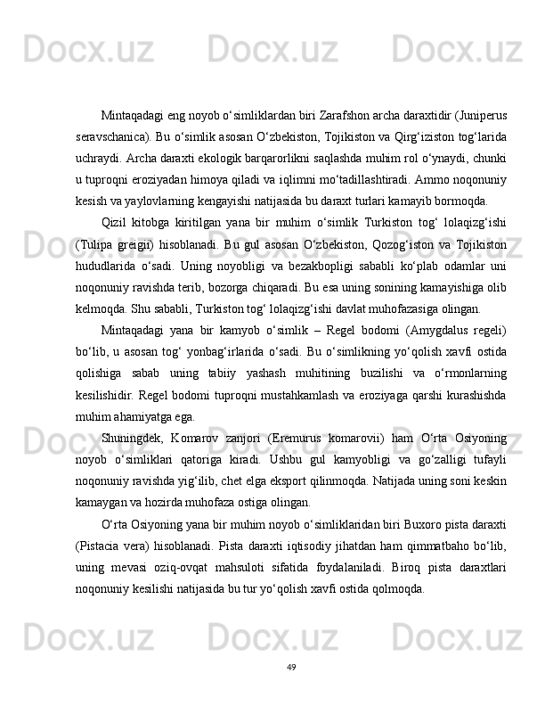 Mintaqadagi eng noyob o‘simliklardan biri Zarafshon archa daraxtidir (Juniperus
seravschanica). Bu o‘simlik asosan O‘zbekiston, Tojikiston va Qirg‘iziston tog‘larida
uchraydi. Archa daraxti ekologik barqarorlikni saqlashda muhim rol o‘ynaydi, chunki
u tuproqni eroziyadan himoya qiladi va iqlimni mo‘tadillashtiradi. Ammo noqonuniy
kesish va yaylovlarning kengayishi natijasida bu daraxt turlari kamayib bormoqda.
Qizil   kitobga   kiritilgan   yana   bir   muhim   o‘simlik   Turkiston   tog‘   lolaqizg‘ishi
(Tulipa   greigii)   hisoblanadi.   Bu   gul   asosan   O‘zbekiston,   Qozog‘iston   va   Tojikiston
hududlarida   o‘sadi.   Uning   noyobligi   va   bezakbopligi   sababli   ko‘plab   odamlar   uni
noqonuniy ravishda terib, bozorga chiqaradi. Bu esa uning sonining kamayishiga olib
kelmoqda. Shu sababli, Turkiston tog‘ lolaqizg‘ishi davlat muhofazasiga olingan.
Mintaqadagi   yana   bir   kamyob   o‘simlik   –   Regel   bodomi   (Amygdalus   regeli)
bo‘lib,   u   asosan   tog‘   yonbag‘irlarida   o‘sadi.   Bu   o‘simlikning   yo‘qolish   xavfi   ostida
qolishiga   sabab   uning   tabiiy   yashash   muhitining   buzilishi   va   o‘rmonlarning
kesilishidir.  Regel   bodomi  tuproqni  mustahkamlash   va eroziyaga  qarshi   kurashishda
muhim ahamiyatga ega.
Shuningdek,   Komarov   zanjori   (Eremurus   komarovii)   ham   O‘rta   Osiyoning
noyob   o‘simliklari   qatoriga   kiradi.   Ushbu   gul   kamyobligi   va   go‘zalligi   tufayli
noqonuniy ravishda yig‘ilib, chet elga eksport qilinmoqda. Natijada uning soni keskin
kamaygan va hozirda muhofaza ostiga olingan.
O‘rta Osiyoning yana bir muhim noyob o‘simliklaridan biri Buxoro pista daraxti
(Pistacia   vera)   hisoblanadi.   Pista   daraxti   iqtisodiy   jihatdan   ham   qimmatbaho   bo‘lib,
uning   mevasi   oziq-ovqat   mahsuloti   sifatida   foydalaniladi.   Biroq   pista   daraxtlari
noqonuniy kesilishi natijasida bu tur yo‘qolish xavfi ostida qolmoqda.
49 