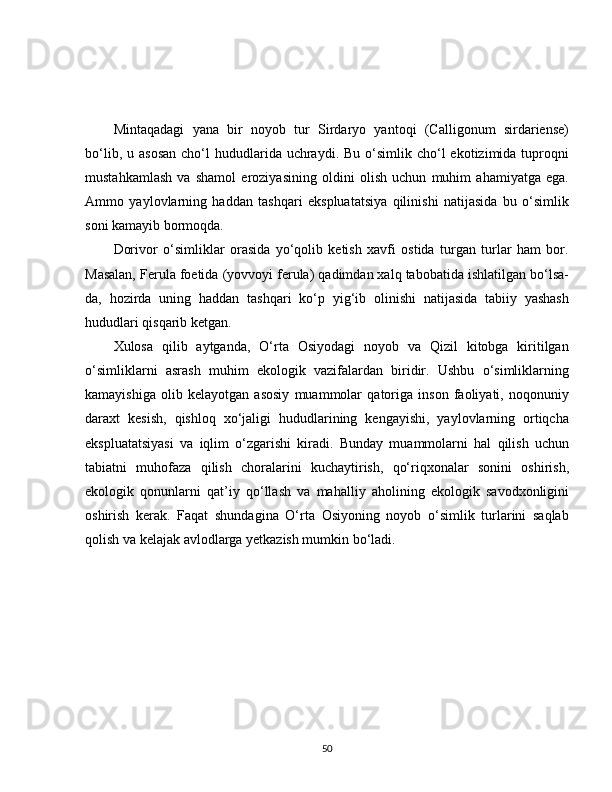 Mintaqadagi   yana   bir   noyob   tur   Sirdaryo   yantoqi   (Calligonum   sirdariense)
bo‘lib,  u asosan  cho‘l  hududlarida uchraydi.  Bu  o‘simlik  cho‘l  ekotizimida  tuproqni
mustahkamlash   va   shamol   eroziyasining   oldini   olish   uchun   muhim   ahamiyatga   ega.
Ammo   yaylovlarning   haddan   tashqari   ekspluatatsiya   qilinishi   natijasida   bu   o‘simlik
soni kamayib bormoqda.
Dorivor   o‘simliklar   orasida   yo‘qolib   ketish   xavfi   ostida   turgan   turlar   ham   bor.
Masalan, Ferula foetida (yovvoyi ferula) qadimdan xalq tabobatida ishlatilgan bo‘lsa-
da,   hozirda   uning   haddan   tashqari   ko‘p   yig‘ib   olinishi   natijasida   tabiiy   yashash
hududlari qisqarib ketgan.
Xulosa   qilib   aytganda,   O‘rta   Osiyodagi   noyob   va   Qizil   kitobga   kiritilgan
o‘simliklarni   asrash   muhim   ekologik   vazifalardan   biridir.   Ushbu   o‘simliklarning
kamayishiga   olib   kelayotgan   asosiy   muammolar   qatoriga   inson   faoliyati,   noqonuniy
daraxt   kesish,   qishloq   xo‘jaligi   hududlarining   kengayishi,   yaylovlarning   ortiqcha
ekspluatatsiyasi   va   iqlim   o‘zgarishi   kiradi.   Bunday   muammolarni   hal   qilish   uchun
tabiatni   muhofaza   qilish   choralarini   kuchaytirish,   qo‘riqxonalar   sonini   oshirish,
ekologik   qonunlarni   qat’iy   qo‘llash   va   mahalliy   aholining   ekologik   savodxonligini
oshirish   kerak.   Faqat   shundagina   O‘rta   Osiyoning   noyob   o‘simlik   turlarini   saqlab
qolish va kelajak avlodlarga yetkazish mumkin bo‘ladi.
50 