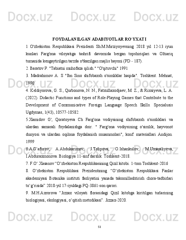 FOYDALANILGAN ADABIYOTLAR  RO`YXATI
1   O'zbekiston   Respublikasi   Prezidenti   Sh.M.Mirziyoyevning   2018   yil   12-13   iyun
kunlari   Farg'ona   viloyatiga   tashrifi   davomida   bergan   topshiriqlari   va   Oltiariq
tumanida kengaytirilgan tarzda o'tkazilgan majlis bayoni (PD - 187). 
2. Baratov P. "Tabiatni muhofaza qilish." "O'qituvchi" 1991 
3.   Madrahimov   A.   S   "Ibn   Sino   shifobaxsh   o'simliklar   haqida".   Toshkent.   Mehnat,
1990.
4. Keldiyorova, G. S., Qurbonova, N. N., Fatxullaxodjaev, M. Z., & Rixsiyeva, L. A.
(2022).   Didactic   Functions   and   types   of   Role-Playing   Games   that   Contribute   to   the
Development   of   Communicative   Foreign   Language   Speech   Skills.   Specialusis
Ugdymas, 1(43), 10577-10582. 
5.Xamidov   G',   Qoratoyeva   Ch   Farg'ona   vodiysining   shifobaxsh   o'simliklari   va
ulardan   samarali   foydalanishga   doir.   "   Farg'ona   vodiysining   o'simlik,   hayvonot
dunyosi   va   ulardan   oqilona   foydalanish   muammolari",   konf.   materiallari   Andijon.
1999
6.A.G‘afurov,   A.Abdukarimov,   J.Tolipova,   O.Ishankulov,   M.Umaraliyeva,
I.Abduraxmonova. Biologiya 11-sinf darslik. Toshkent-2018. 
7. F.O‘.Xasanov “O‘zbekiston Respublikasining Qizil kitobi. 1-tom Toshkent-2016 
8.   O‘zbekiston   Respublikasi   Prezidentining   “O‘zbekiston   Respublikasi   Fanlar
akademiyasi   Botanika   instituti   faoliyatini   yanada   takomillashtirish   chora-tadbirlari
to‘g‘risida” 2018-yil 17-iyuldagi PQ-3861-son qarori. 
9.   M.H.Axrorova   “Jizzax   viloyati   florasidagi   Qizil   kitobga   kiritilgan   turlarining
biologiyasi, ekologiyasi, o‘qitish metodikasi”. Jizzax-2020.
51 