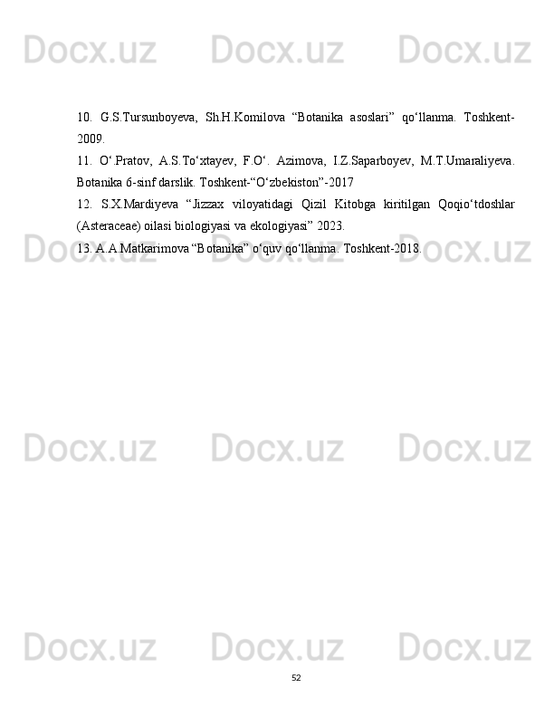 10.   G.S.Tursunboyeva,   Sh.H.Komilova   “Botanika   asoslari”   qo‘llanma.   Toshkent-
2009. 
11.   O‘.Pratov,   A.S.To‘xtayev,   F.O‘.   Azimova,   I.Z.Saparboyev,   M.T.Umaraliyeva.
Botanika 6-sinf darslik. Toshkent-“O‘zbekiston”-2017 
12.   S.X.Mardiyeva   “Jizzax   viloyatidagi   Qizil   Kitobga   kiritilgan   Qoqio‘tdoshlar
(Asteraceae) oilasi biologiyasi va ekologiyasi” 2023. 
13. A.A.Matkarimova “Botanika” o‘quv qo‘llanma. Toshkent-2018.
52 