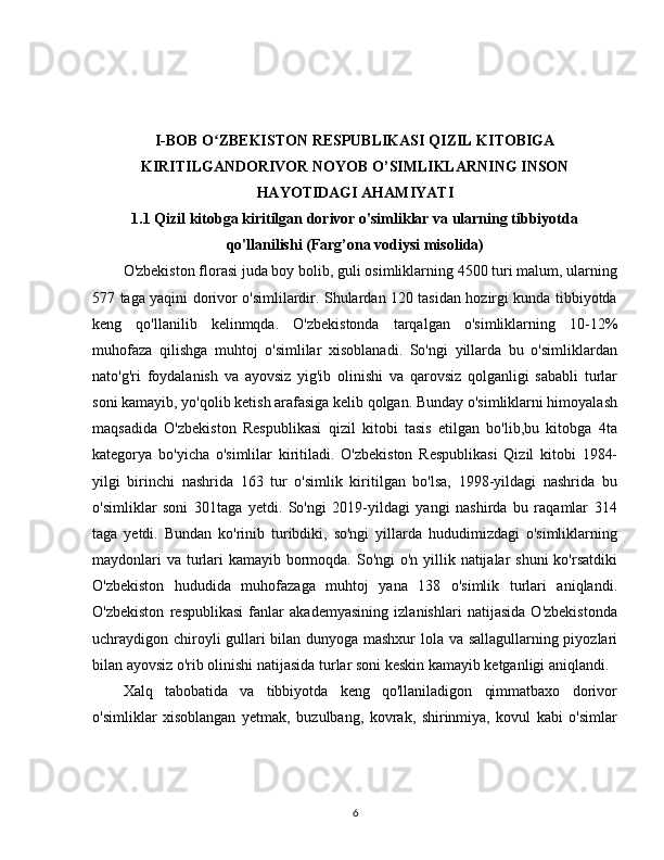 I-BOB   O ZBEKISTON RESPUBLIKASI QIZIL KITOBIGAʻ
KIRITILGANDORIVOR NOYOB O’SIMLIKLARNING INSON
HAYOTIDAGI AHAMIYATI
1.1 Qizil kitobga kiritilgan dorivor o'simliklar va ularning tibbiyotda
qo'llanilishi (Farg’ona vodiysi misolida)
O'zbekiston florasi juda boy bolib, guli osimliklarning 4500 turi malum, ularning
577 taga yaqini dorivor o'simlilardir. Shulardan 120 tasidan hozirgi kunda tibbiyotda
keng   qo'llanilib   kelinmqda.   O'zbekistonda   tarqalgan   o'simliklarning   10-12%
muhofaza   qilishga   muhtoj   o'simlilar   xisoblanadi.   So'ngi   yillarda   bu   o'simliklardan
nato'g'ri   foydalanish   va   ayovsiz   yig'ib   olinishi   va   qarovsiz   qolganligi   sababli   turlar
soni kamayib, yo'qolib ketish arafasiga kelib qolgan. Bunday o'simliklarni himoyalash
maqsadida   O'zbekiston   Respublikasi   qizil   kitobi   tasis   etilgan   bo'lib,bu   kitobga   4ta
kategorya   bo'yicha   o'simlilar   kiritiladi.   O'zbekiston   Respublikasi   Qizil   kitobi   1984-
yilgi   birinchi   nashrida   163   tur   o'simlik   kiritilgan   bo'lsa,   1998-yildagi   nashrida   bu
o'simliklar   soni   301taga   yetdi.   So'ngi   2019-yildagi   yangi   nashirda   bu   raqamlar   314
taga   yetdi.   Bundan   ko'rinib   turibdiki,   so'ngi   yillarda   hududimizdagi   o'simliklarning
maydonlari  va turlari kamayib bormoqda. So'ngi  o'n yillik natijalar  shuni  ko'rsatdiki
O'zbekiston   hududida   muhofazaga   muhtoj   yana   138   o'simlik   turlari   aniqlandi.
O'zbekiston   respublikasi   fanlar   akademyasining   izlanishlari   natijasida   O'zbekistonda
uchraydigon chiroyli gullari bilan dunyoga mashxur lola va sallagullarning piyozlari
bilan ayovsiz o'rib olinishi natijasida turlar soni keskin kamayib ketganligi aniqlandi. 
Xalq   tabobatida   va   tibbiyotda   keng   qo'llaniladigon   qimmatbaxo   dorivor
o'simliklar   xisoblangan   yetmak,   buzulbang,   kovrak,   shirinmiya,   kovul   kabi   o'simlar
6 