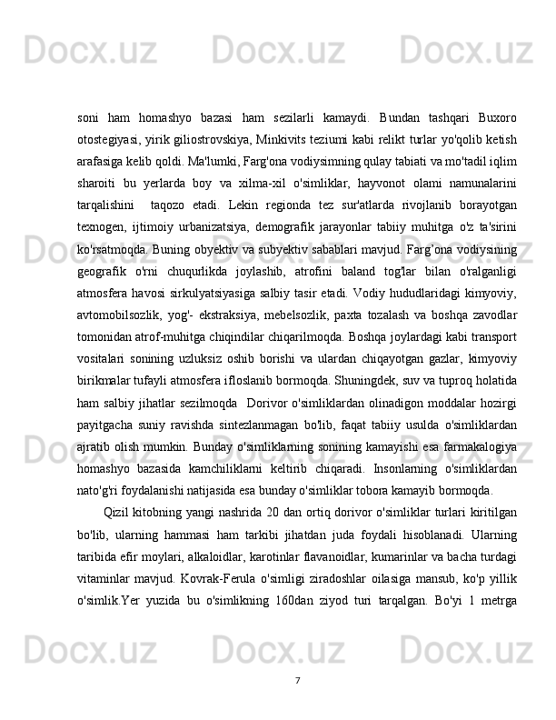 soni   ham   homashyo   bazasi   ham   sezilarli   kamaydi.   Bundan   tashqari   Buxoro
otostegiyasi, yirik giliostrovskiya, Minkivits teziumi kabi relikt turlar yo'qolib ketish
arafasiga kelib qoldi. Ma'lumki, Farg'ona vodiysimning qulay tabiati va mo'tadil iqlim
sharoiti   bu   yerlarda   boy   va   xilma-xil   o'simliklar,   hayvonot   olami   namunalarini
tarqalishini     taqozo   etadi.   Lekin   regionda   tez   sur'atlarda   rivojlanib   borayotgan
texnogen,   ijtimoiy   urbanizatsiya,   demografik   jarayonlar   tabiiy   muhitga   o'z   ta'sirini
ko'rsatmoqda. Buning obyektiv va subyektiv sabablari mavjud. Farg’ona vodiysining
geografik   o'rni   chuqurlikda   joylashib,   atrofini   baland   tog'lar   bilan   o'ralganligi
atmosfera  havosi  sirkulyatsiyasiga   salbiy  tasir  etadi.  Vodiy  hududlaridagi   kimyoviy,
avtomobilsozlik,   yog'-   ekstraksiya,   mebelsozlik,   paxta   tozalash   va   boshqa   zavodlar
tomonidan atrof-muhitga chiqindilar chiqarilmoqda. Boshqa joylardagi kabi transport
vositalari   sonining   uzluksiz   oshib   borishi   va   ulardan   chiqayotgan   gazlar,   kimyoviy
birikmalar tufayli atmosfera ifloslanib bormoqda. Shuningdek, suv va tuproq holatida
ham   salbiy   jihatlar   sezilmoqda     Dorivor   o'simliklardan   olinadigon   moddalar   hozirgi
payitgacha   suniy   ravishda   sintezlanmagan   bo'lib,   faqat   tabiiy   usulda   o'simliklardan
ajratib olish mumkin. Bunday o'simliklarning sonining kamayishi  esa farmakalogiya
homashyo   bazasida   kamchiliklarni   keltirib   chiqaradi.   Insonlarning   o'simliklardan
nato'g'ri foydalanishi natijasida esa bunday o'simliklar tobora kamayib bormoqda. 
Qizil  kitobning yangi  nashrida 20 dan ortiq dorivor  o'simliklar  turlari  kiritilgan
bo'lib,   ularning   hammasi   ham   tarkibi   jihatdan   juda   foydali   hisoblanadi.   Ularning
taribida efir moylari, alkaloidlar, karotinlar flavanoidlar, kumarinlar va bacha turdagi
vitaminlar   mavjud.   Kovrak-Ferula   o'simligi   ziradoshlar   oilasiga   mansub,   ko'p   yillik
o'simlik.Yer   yuzida   bu   o'simlikning   160dan   ziyod   turi   tarqalgan.   Bo'yi   1   metrga
7 