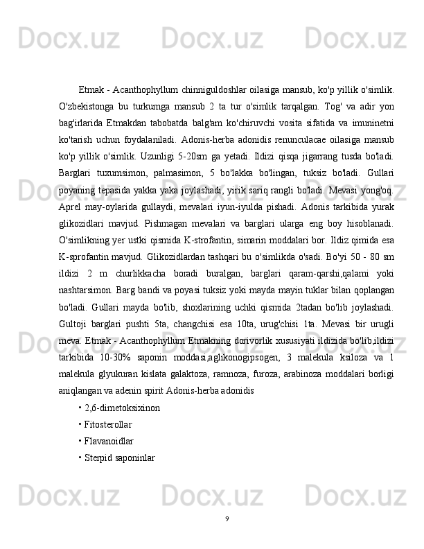 Etmak - Acanthophyllum chinniguldoshlar oilasiga mansub, ko'p yillik o'simlik.
O'zbekistonga   bu   turkumga   mansub   2   ta   tur   o'simlik   tarqalgan.   Tog'   va   adir   yon
bag'irlarida   Etmakdan   tabobatda   balg'am   ko'chiruvchi   vosita   sifatida   va   imuninetni
ko'tarish   uchun   foydalaniladi.   Adonis-herba   adonidis   renunculacae   oilasiga   mansub
ko'p   yillik   o'simlik.   Uzunligi   5-20sm   ga   yetadi.   Ildizi   qisqa   jigarrang   tusda   bo'ladi.
Barglari   tuxumsimon,   palmasimon,   5   bo'lakka   bo'lingan,   tuksiz   bo'ladi.   Gullari
poyaning tepasida  yakka yaka joylashadi, yirik sariq rangli bo'ladi. Mevasi  yong'oq.
Aprel   may-oylarida   gullaydi,   mevalari   iyun-iyulda   pishadi.   Adonis   tarkibida   yurak
glikozidlari   mavjud.   Pishmagan   mevalari   va   barglari   ularga   eng   boy   hisoblanadi.
O'simlikning yer ustki qismida K-strofantin, simarin moddalari bor. Ildiz qimida esa
K-sprofantin mavjud. Glikozidlardan tashqari  bu o'simlikda o'sadi. Bo'yi  50 - 80 sm
ildizi   2   m   churlikkacha   boradi   buralgan,   barglari   qaram-qarshi,qalami   yoki
nashtarsimon. Barg bandi va poyasi tuksiz yoki mayda mayin tuklar bilan qoplangan
bo'ladi.   Gullari   mayda   bo'lib,   shoxlarining   uchki   qismida   2tadan   bo'lib   joylashadi.
Gultoji   barglari   pushti   5ta,   changchisi   esa   10ta,   urug'chisi   1ta.   Mevasi   bir   urugli
meva. Etmak - Acanthophyllum Etmakning dorivorlik xususiyati ildizida bo'lib,ildizi
tarkibida   10-30%   saponin   moddasi,aglikonogipsogen,   3   malekula   ksiloza   va   1
malekula   glyukuran   kislata   galaktoza,   ramnoza,   furoza,   arabinoza   moddalari   borligi
aniqlangan va adenin spirit Adonis-herba adonidis 
• 2,6-dimetoksixinon 
• Fitosterollar 
• Flavanoidlar 
• Sterpid saponinlar 
9 