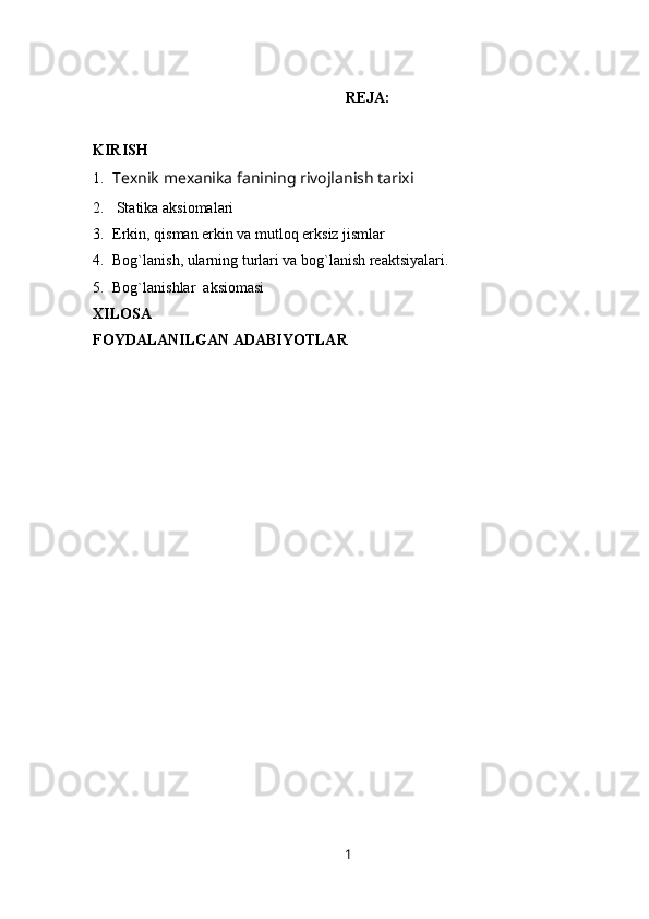 REJA:
KIRISH
1. Texnik mexanika fanining rivojlanish tarixi
2.   Statika aksiomalari
3. Erkin, qisman erkin va mutloq erksiz jismlar
4. Bog`lanish, ularning turlari va bog`lanish reaktsiyalari.
5. Bog`lanishlar  aksiomasi
XILOSA
FOYDALANILGAN ADABIYOTLAR
1 