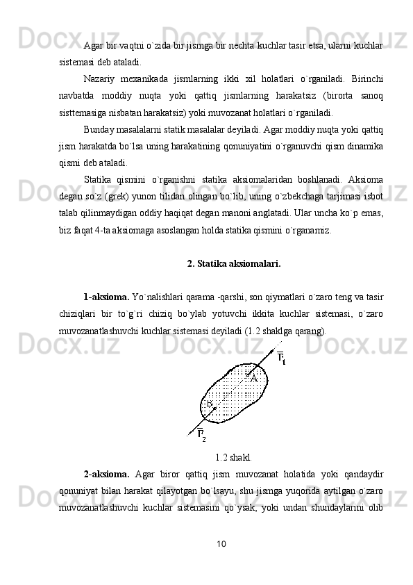 Agar bir vaqtni o`zida bir jismga bir nechta kuchlar tasir etsa, ularni kuchlar
sistemasi deb ataladi. 
Nazariy   mexanikada   jismlarning   ikki   xil   holatlari   o`rganiladi.   Birinchi
navbatda   moddiy   nuqta   yoki   qattiq   jismlarning   harakatsiz   (birorta   sanoq
sisttemasiga nisbatan harakatsiz) yoki muvozanat holatlari o`rganiladi. 
Bunday masalalarni statik masalalar deyiladi. Agar moddiy nuqta yoki qattiq
jism harakatda bo`lsa uning harakatining qonuniyatini o`rganuvchi qism dinamika
qismi deb ataladi.
Statika   qismini   o`rganishni   statika   aksiomalaridan   boshlanadi.   Aksioma
degan so`z (grek)  yunon tilidan olingan bo`lib, uning o`zbekchaga tarjimasi  isbot
talab qilinmaydigan oddiy haqiqat degan manoni anglatadi. Ular uncha ko`p emas,
biz faqat 4-ta aksiomaga asoslangan holda statika qismini o`rganamiz.
2. Statika aksiomalari. 
1-aksioma.  Yo`nalishlari qarama -qarshi, son qiymatlari o`zaro teng va tasir
chiziqlari   bir   to`g`ri   chiziq   bo`ylab   yotuvchi   ikkita   kuchlar   sistemasi,   o`zaro
muvozanatlashuvchi kuchlar sistemasi deyiladi (1.2 shaklga qarang).
1.2 shakl.
2-aksioma.   Agar   biror   qattiq   jism   muvozanat   holatida   yoki   qandaydir
qonuniyat  bilan harakat  qilayotgan bo`lsayu,  shu  jismga  yuqorida  aytilgan o`zaro
muvozanatlashuvchi   kuchlar   sistemasini   qo`ysak,   yoki   undan   shundaylarini   olib
10 