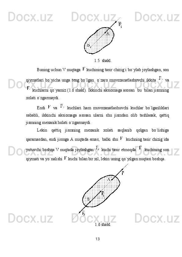 1.5  shakl.
Buning uchun V nuqtaga   kuchining tasir chizig`i bo`ylab joylashgan, son
qiymatlari   bo`yicha   unga   teng   bo`lgan     o`zaro   muvozanatlashuvchi   ikkita     va
 kuchlarni qo`yamiz (1.6 shakl). Ikkinchi aksiomaga asosan  bu  bilan jismning
xolati o`zgarmaydi. 
Endi     va     kuchlari   ham   muvozanatlashuvchi   kuchlar   bo`lganliklari
sababli,   ikkinchi   aksiomaga   asosan   ularni   shu   jismdan   olib   tashlasak,   qattiq
jismning mexanik holati o`zgarmaydi.
Lekin   qattiq   jismning   mexanik   xolati   saqlanib   qolgan   bo`lishiga
qaramasdan, endi jismga A nuqtada emas,   balki shu      kuchning tasir chizig`ida
yotuvchi boshqa V nuqtada joylashgan     kuchi tasir etmoqda.     kuchining son
qiymati va yo`nalishi   kuchi bilan bir xil, lekin uning qo`yilgan nuqtasi boshqa. 
1.6 shakl.
13 