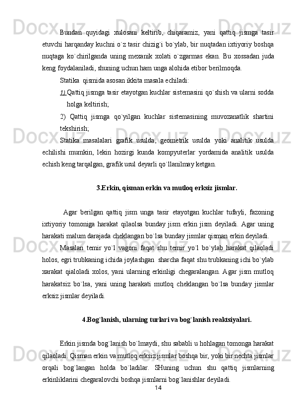 Bundan   quyidagi   xulosani   keltirib,   chiqaramiz,   yani   qattiq   jismga   tasir
etuvchi harqanday kuchni o`z tasir chizig`i bo`ylab, bir nuqtadan ixtiyoriy boshqa
nuqtaga   ko`chirilganda   uning   mexanik   xolati   o`zgarmas   ekan.   Bu   xossadan   juda
keng foydalaniladi, shuning uchun ham unga alohida etibor berilmoqda. 
Statika  qismida asosan ikkita masala echiladi: 
1)  Qattiq jismga tasir etayotgan kuchlar sistemasini qo`shish va ularni sodda
holga keltirish; 
2)   Qattiq   jismga   qo`yilgan   kuchlar   sistemasining   muvozanatlik   shartini
tekshirish;
Statika   masalalari   grafik   usulda,   geometrik   usulda   yoki   analitik   usulda
echilishi   mumkin,   lekin   hozirgi   kunda   kompyuterlar   yordamida   analitik   usulda
echish keng tarqalgan, grafik usul deyarli qo`llanilmay ketgan.
3.Erkin, qisman erkin va mutloq erksiz jismlar.
  Agar   berilgan   qattiq   jism   unga   tasir   etayotgan   kuchlar   tufayli,   fazoning
ixtiyoriy   tomoniga   harakat   qilaolsa   bunday   jism   erkin   jism   deyiladi.   Agar   uning
harakati malum darajada cheklangan bo`lsa bunday jismlar qisman erkin deyiladi. 
Masalan   temir   yo`l   vagoni   faqat   shu   temir   yo`l   bo`ylab   harakat   qilaoladi
holos, egri trubkaning ichida joylashgan  sharcha faqat shu trubkaning ichi bo`ylab
xarakat   qialoladi   xolos,   yani   ularning   erkinligi   chegaralangan.   Agar   jism   mutloq
harakatsiz   bo`lsa,   yani   uning   harakati   mutloq   cheklangan   bo`lsa   bunday   jismlar
erksiz jismlar deyiladi.
4.Bog`lanish, ularning turlari va bog`lanish reaktsiyalari.
Erkin jismda bog`lanish bo`lmaydi, shu sababli u hohlagan tomonga harakat
qilaoladi. Qisman erkin va mutloq erksiz jismlar boshqa bir, yoki bir nechta jismlar
orqali   bog`langan   holda   bo`ladilar.   SHuning   uchun   shu   qattiq   jismlarning
erkinliklarini chegaralovchi boshqa jismlarni bog`lanishlar deyiladi. 
14 