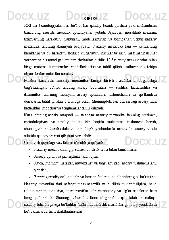 KIRISH
XXI   asr   texnologiyalar   asri   bo‘lib,   har   qanday   texnik   qurilma   yoki   muhandislik
tizimining   asosida   mexanik   qonuniyatlar   yotadi.   Ayniqsa,   murakkab   mexanik
tizimlarning   harakatini   tushunish,   modellashtirish   va   boshqarish   uchun   nazariy
mexanika   fanining   ahamiyati   beqiyosdir.   Nazariy   mexanika   fani   —   jismlarning
harakatini va bu harakatni keltirib chiqaruvchi  kuchlar ta’sirini  matematik usullar
yordamida   o‘rganadigan   muhim   fanlardan   biridir.   U   fizikaviy   tushunchalar   bilan
birga   matematik   apparatlar,   modellashtirish   va   tahlil   qilish   usullarini   o‘z   ichiga
olgan fundamental fan sanaladi.
Mazkur   kurs   ishi   nazariy   mexanika   faniga   kirish   masalalarini   o‘rganishga
bag‘ishlangan   bo‘lib,   fanning   asosiy   bo‘limlari   —   statika,   kinematika   va
dinamika ,   ularning   mohiyati,   asosiy   qonunlari,   tushunchalari   va   qo‘llanilish
doiralarini tahlil qilishni o‘z ichiga oladi. Shuningdek, fan doirasidagi asosiy fizik
kattaliklar, modellar va tenglamalar tahlil qilinadi.
Kurs   ishining   asosiy   maqsadi   —   talabaga   nazariy   mexanika   fanining   predmeti,
metodologiyasi   va   amaliy   qo‘llanilishi   haqida   mukammal   tushuncha   berish,
shuningdek,   muhandislikda   va   texnologik   yechimlarda   ushbu   fan   asosiy   vosita
sifatida qanday xizmat qilishini yoritishdir.
Ushbu ish quyidagi vazifalarni o‘z oldiga qo‘yadi:
 Nazariy mexanikaning predmeti va strukturasi bilan tanishtirish;
 Asosiy qonun va prinsiplarni tahlil qilish;
 Kuch,   moment,   harakat,   muvozanat   va   bog‘lam   kabi   asosiy   tushunchalarni
yoritish;
 Fanning amaliy qo‘llanilishi va boshqa fanlar bilan aloqadorligini ko‘rsatish.
Nazariy   mexanika   fani   nafaqat   mashinasozlik   va   qurilish   muhandisligida,   balki
robototexnika,   aviatsiya,   kosmonavtika   kabi   zamonaviy   va   ilg‘or   sohalarda   ham
keng   qo‘llaniladi.   Shuning   uchun   bu   fanni   o‘rganish   orqali   talabalar   nafaqat
nazariy bilimlarga ega bo‘ladilar, balki muhandislik masalalariga ilmiy yondashish
ko‘nikmalarini ham shakllantiradilar.
2 